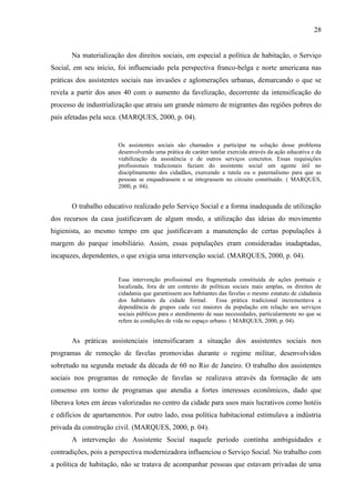 28

Na materialização dos direitos sociais, em especial a política de habitação, o Serviço
Social, em seu início, foi influenciado pela perspectiva franco-belga e norte americana nas
práticas dos assistentes sociais nas invasões e aglomerações urbanas, demarcando o que se
revela a partir dos anos 40 com o aumento da favelização, decorrente da intensificação do
processo de industrialização que atraiu um grande número de migrantes das regiões pobres do
país afetadas pela seca. (MARQUES, 2000, p. 04).

Os assistentes sociais são chamados a participar na solução desse problema
desenvolvendo uma prática de caráter tutelar exercida através da ação educativa e da
viabilização da assistência e de outros serviços concretos. Essas requisições
profissionais tradicionais faziam do assistente social um agente útil no
disciplinamento dos cidadãos, exercendo a tutela ou o paternalismo para que as
pessoas se enquadrassem e se integrassem no circuito constituído. ( MARQUES,
2000, p. 04).

O trabalho educativo realizado pelo Serviço Social e a forma inadequada de utilização
dos recursos da casa justificavam de algum modo, a utilização das ideias do movimento
higienista, ao mesmo tempo em que justificavam a manutenção de certas populações à
margem do parque imobiliário. Assim, essas populações eram consideradas inadaptadas,
incapazes, dependentes, o que exigia uma intervenção social. (MARQUES, 2000, p. 04).

Essa intervenção profissional era fragmentada constituída de ações pontuais e
localizada, fora de um contexto de políticas sociais mais amplas, os direitos de
cidadania que garantissem aos habitantes das favelas o mesmo estatuto de cidadania
dos habitantes da cidade formal. Essa prática tradicional incrementava a
dependência de grupos cada vez maiores da população em relação aos serviços
sociais públicos para o atendimento de suas necessidades, particularmente no que se
refere às condições de vida no espaço urbano. ( MARQUES, 2000, p. 04).

As práticas assistenciais intensificaram a situação dos assistentes sociais nos
programas de remoção de favelas promovidas durante o regime militar, desenvolvidos
sobretudo na segunda metade da década de 60 no Rio de Janeiro. O trabalho dos assistentes
sociais nos programas de remoção de favelas se realizava através da formação de um
consenso em torno de programas que atendia a fortes interesses econômicos, dado que
liberava lotes em áreas valorizadas no centro da cidade para usos mais lucrativos como hotéis
e edifícios de apartamentos. Por outro lado, essa política habitacional estimulava a indústria
privada da construção civil. (MARQUES, 2000, p. 04).
A intervenção do Assistente Social naquele período continha ambiguidades e
contradições, pois a perspectiva modernizadora influenciou o Serviço Social. No trabalho com
a política de habitação, não se tratava de acompanhar pessoas que estavam privadas de uma

 