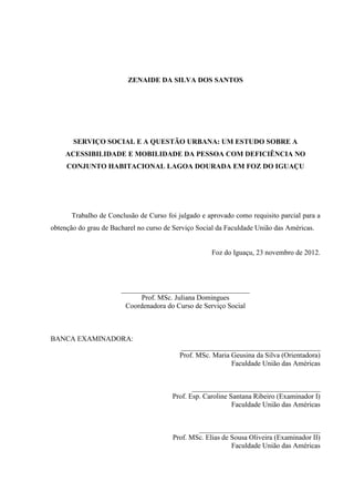 ZENAIDE DA SILVA DOS SANTOS

SERVIÇO SOCIAL E A QUESTÃO URBANA: UM ESTUDO SOBRE A
ACESSIBILIDADE E MOBILIDADE DA PESSOA COM DEFICIÊNCIA NO
CONJUNTO HABITACIONAL LAGOA DOURADA EM FOZ DO IGUAÇU

Trabalho de Conclusão de Curso foi julgado e aprovado como requisito parcial para a
obtenção do grau de Bacharel no curso de Serviço Social da Faculdade União das Américas.

Foz do Iguaçu, 23 novembro de 2012.

____________________________________
Prof. MSc. Juliana Domingues
Coordenadora do Curso de Serviço Social

BANCA EXAMINADORA:
_______________________________________
Prof. MSc. Maria Geusina da Silva (Orientadora)
Faculdade União das Américas

____________________________________
Prof. Esp. Caroline Santana Ribeiro (Examinador I)
Faculdade União das Américas

__________________________________
Prof. MSc. Elias de Sousa Oliveira (Examinador II)
Faculdade União das Américas

 
