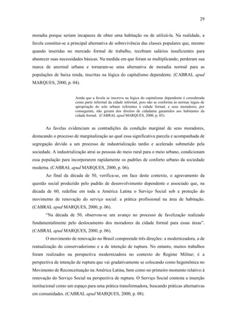 29

moradia porque seriam incapazes de obter uma habitação ou de utilizá-la. Na realidade, a
favela constitui-se a principal alternativa de sobrevivência das classes populares que, mesmo
quando inseridas no mercado formal de trabalho, recebiam salários insuficientes para
abastecer suas necessidades básicas. Na medida em que foram se multiplicando, perderam sua
marca de anormal urbana e tornaram-se uma alternativa de moradia normal para as
populações de baixa renda, inscritas na lógica do capitalismo dependente. (CABRAL apud
MARQUES, 2000, p. 04).

Ainda que a favela se inscreva na lógica do capitalismo dependente é considerada
como parte informal da cidade informal, pois não se conforma às normas legais de
apropriação do solo urbano referentes à cidade formal, e seus moradores, por
conseguinte, não gozam dos direitos de cidadania garantidos aos habitantes da
cidade formal. (CABRAL apud MARQUES, 2000, p. 05).

As favelas evidenciam as contradições da condição marginal de seus moradores,
destacando o processo de marginalização ao qual essa significativa parcela e acompanhada de
segregação devido a um processo de industrialização tardio e acelerado submetido pela
sociedade. A industrialização atrai as pessoas do meio rural para o meio urbano, condicionam
essa população para incorporarem rapidamente os padrões de conforto urbano da sociedade
moderna. (CABRAL apud MARQUES, 2000, p. 06).
Ao final da década de 50, verifica-se, em face deste contexto, o agravamento da
questão social produzido pelo padrão de desenvolvimento dependente e associado que, na
década de 60, redefine em toda a América Latina o Serviço Social sob a proteção do
movimento de renovação do serviço social: a prática profissional na área de habitação.
(CABRAL apud MARQUES, 2000, p. 06).
“Na década de 50, observou-se um avanço no processo de favelização realizado
fundamentalmente pelo deslocamento dos moradores da cidade formal para essas áreas”.
(CABRAL apud MARQUES, 2000, p. 06).
O movimento de renovação no Brasil compreende três direções: a modernizadora, a de
reatualização do conservadorismo e a de intenção de ruptura. No entanto, muitos trabalhos
foram realizados na perspectiva modernizadora no contexto do Regime Militar; é a
perspectiva de intenção de ruptura que vai gradativamente se colocando como hegemônica no
Movimento de Reconceituação na América Latina, bem como no primeiro momento relativo à
renovação do Serviço Social na perspectiva de ruptura. O Serviço Social contesta a inserção
institucional como um espaço para uma prática transformadora, buscando práticas alternativas
em comunidades. (CABRAL apud MARQUES, 2000, p. 08).

 