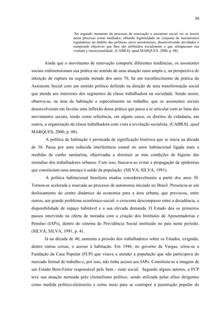 30

No segundo momento do processo de renovação o assistente social vai se inserir
nesse processo como mediador, obtendo legitimidade no conjunto de mecanismos
reguladores no âmbito das políticas sócio assistenciais, desenvolvendo atividades e
cumprindo objetivos que lhes são atribuídos socialmente e que ultrapassam sua
vontade e intencionalidade. (CABRAL apud MARQUES, 2000, p. 08).

Ainda que o movimento de renovação comporte diferentes tendências, os assistentes
sociais redimensionam sua prática no sentido de uma atuação mais ampla e, na perspectiva de
intenção de ruptura na segunda metade dos anos 70, há um reconhecimento da prática do
Assistente Social com um sentido político definido na direção de uma transformação social
que atenda aos interesses dos segmentos da classe trabalhadora na sociedade. Sendo assim,
observa-se, na área da habitação e especialmente no trabalho, que os assistentes sociais
desenvolveram em favelas uma inflexão dessa prática que passa a se articular com as lutas dos
movimentos sociais, tendo como referência, em alguns casos, os direitos de cidadania, em
outros, a organização da classe trabalhadora com vista à revolução socialista. (CABRAL apud
MARQUES, 2000, p. 08).
A política de habitação é permeada de significação histórica que se inicia na década
de 30. Passa por uma reduzida interferência estatal no setor habitacional ligada mais a
medidas de cunho sanitarista, objetivadas a diminuir as más condições de higiene das
moradias dos trabalhadores urbanos. Com isso, buscava-se evitar a propagação de epidemias
que constituíam uma ameaça à saúde da população. (SILVA; SILVA, 1991).
A política habitacional brasileira mudou consideravelmente a partir dos anos 30.
Tornou-se acelerada e marcada ao processo de autonomia iniciado no Brasil. Presencia-se um
deslocamento do centro dinâmico da economia para a área urbana, que provocou, entre
outros, um grande problema econômico-social: o crescente descompasso entre a decadência, a
disponibilidade de espaço habitável e a sua elevada demanda. O Estado deu os primeiros
passos intervindo na oferta de moradia com a criação dos Institutos de Aposentadorias e
Pensões (IAPs), dentro do sistema de Previdência Social instituído no país neste período,
(SILVA; SILVA, 1991, p. 4) .
Já na década de 40, aumenta a pressão dos trabalhadores sobre os Estados, exigindo,
dentre outras coisas, o acesso à habitação. Em 1946, no governo de Vargas, criou-se a
Fundação da Casa Popular (FCP) que visava a atender a população que não participava do
mercado formal de trabalho e, por isso, não tinha acesso aos IAPs. Constituía-se a imagem de
um Estado Bem-Feitor responsável pelo bem - estar social. Segundo alguns autores, a FCP
teve sua atuação norteada pelo clientelismo político, sendo utilizada pelas elites dirigentes
como medida político-eleitoreira e como meio para se contrapor à penetração popular do

 