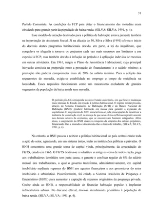 31

Partido Comunista. As condições da FCP para obter o financiamento das moradias eram
obstáculo para grande parte da população de baixa renda. (SILVA; SILVA, 1991, p. 4).
Esse modelo de atenção destinado para a política de habitação estava presente também
na intervenção do Assistente Social. Já na década de 50, Silva e Silva (1991) afirma o início
do declínio destes programas habitacionais devido, em parte, à lei do inquilinato, que
congelava os aluguéis e tornava os conjuntos cada vez mais onerosos aos Institutos e em
especial à FCP, mas também devido à inflação do período e à aplicação indevida de recursos
em outras atividades. Em 1961, surgiu o Plano de Assistência Habitacional, cuja principal
inovação consistia na proporção entre a prestação do financiamento e o salário mínimo; a
prestação não poderia comprometer mais de 20% do salário mínimo. Para a seleção dos
requerentes de moradia, exigia-se estabilidade no emprego e tempo de residência na
localidade. Esses requisitos funcionaram como um mecanismo excludente de grandes
segmentos da população de baixa renda sem moradia.

O período pós-64 corresponde ao novo Estado autoritário, em que houve mudanças
mais intensas do Estado em relação à política habitacional. O regime militar procura,
através do Sistema Financeiro de Habitação (SFH) e do Banco Nacional de
Habitação (BNH), produzir habitação em massa para garantir a expansão do
capitalismo. O surgimento do BNH caracterizou-se pela preocupação de incentivar a
indústria de construção civil, na crença de que seus efeitos refletissem positivamente
nos demais setores da economia, que se encontravam bastante estagnados. Além
disso, o surgimento do BNH visava à conquista da simpatia dos setores populares,
financiando lhes a moradia e absorvendo-lhes a força de trabalho, (SILVA; SILVA,
1991, p. 4).

No entanto, o BNH passou a nortear a política habitacional do país centralizando toda
a ação do setor, agrupando, em um sistema único, todas as instituições públicas e privadas. O
BNH concentrou uma grande soma de capital vinda, principalmente, da arrecadação do
FGTS, criado em 1966. O FGTS destina-se a substituir o antigo sistema de indenização, paga
aos trabalhadores demitidos sem justa causa, e garante o confisco regular de 8% do salário
mensal dos trabalhadores, o qual o governo transforma, administrativamente, em capital
imobiliário mediante repasses do BNH aos agentes financeiros e aos promotores do setor
imobiliário e urbanístico. Posteriormente, foi criado o Sistema Brasileiro de Poupança e
Empréstimo (SBPE) para aumentar a captação de recursos originários da poupança privada.
Coube ainda ao BNB, a responsabilidade de financiar habitação popular e implantar
infraestrutura urbana. No discurso oficial, dava-se atendimento prioritário à população de
baixa renda. (SILVA; SILVA; 1991, p. 4).

 