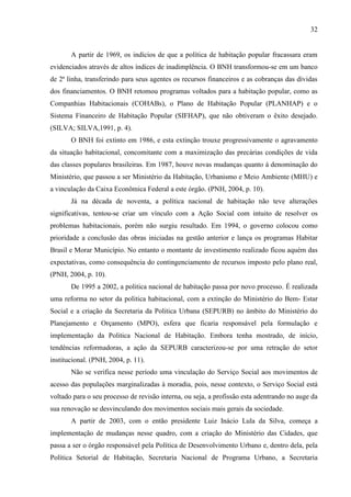 32

A partir de 1969, os indícios de que a política de habitação popular fracassara eram
evidenciados através de altos índices de inadimplência. O BNH transformou-se em um banco
de 2ª linha, transferindo para seus agentes os recursos financeiros e as cobranças das dívidas
dos financiamentos. O BNH retomou programas voltados para a habitação popular, como as
Companhias Habitacionais (COHABs), o Plano de Habitação Popular (PLANHAP) e o
Sistema Financeiro de Habitação Popular (SIFHAP), que não obtiveram o êxito desejado.
(SILVA; SILVA,1991, p. 4).
O BNH foi extinto em 1986, e esta extinção trouxe progressivamente o agravamento
da situação habitacional, concomitante com a maximização das precárias condições de vida
das classes populares brasileiras. Em 1987, houve novas mudanças quanto á denominação do
Ministério, que passou a ser Ministério da Habitação, Urbanismo e Meio Ambiente (MHU) e
a vinculação da Caixa Econômica Federal a este órgão. (PNH, 2004, p. 10).
Já na década de noventa, a política nacional de habitação não teve alterações
significativas, tentou-se criar um vínculo com a Ação Social com intuito de resolver os
problemas habitacionais, porém não surgiu resultado. Em 1994, o governo colocou como
prioridade a conclusão das obras iniciadas na gestão anterior e lança os programas Habitar
Brasil e Morar Município. No entanto o montante de investimento realizado ficou aquém das
expectativas, como consequência do contingenciamento de recursos imposto pelo plano real,
(PNH, 2004, p. 10).
De 1995 a 2002, a politica nacional de habitação passa por novo processo. É realizada
uma reforma no setor da politica habitacional, com a extinção do Ministério do Bem- Estar
Social e a criação da Secretaria da Politica Urbana (SEPURB) no âmbito do Ministério do
Planejamento e Orçamento (MPO), esfera que ficaria responsável pela formulação e
implementação da Politica Nacional de Habitação. Embora tenha mostrado, de início,
tendências reformadoras, a ação da SEPURB caracterizou-se por uma retração do setor
institucional. (PNH, 2004, p. 11).
Não se verifica nesse período uma vinculação do Serviço Social aos movimentos de
acesso das populações marginalizadas à moradia, pois, nesse contexto, o Serviço Social está
voltado para o seu processo de revisão interna, ou seja, a profissão esta adentrando no auge da
sua renovação se desvinculando dos movimentos sociais mais gerais da sociedade.
A partir de 2003, com o então presidente Luiz Inácio Lula da Silva, começa a
implementação de mudanças nesse quadro, com a criação do Ministério das Cidades, que
passa a ser o órgão responsável pela Política de Desenvolvimento Urbano e, dentro dela, pela
Política Setorial de Habitação, Secretaria Nacional de Programa Urbano, a Secretaria

 