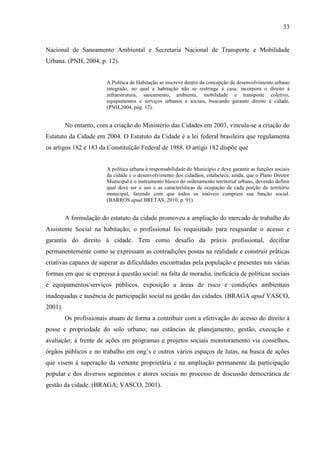 33

Nacional de Saneamento Ambiental e Secretaria Nacional de Transporte e Mobilidade
Urbana. (PNH, 2004, p. 12).

A Política de Habitação se inscreve dentro da concepção de desenvolvimento urbano
integrado, no qual a habitação não se restringe á casa, incorpora o direito à
infraestrutura, saneamento, ambienta, mobilidade e transporte coletivo,
equipamentos e serviços urbanos e sociais, buscando garantir direito à cidade,
(PNH,2004, pág. 12).

No entanto, com a criação do Ministério das Cidades em 2003, vincula-se a criação do
Estatuto da Cidade em 2004. O Estatuto da Cidade é a lei federal brasileira que regulamenta
os artigos 182 e 183 da Constituição Federal de 1988. O artigo 182 dispõe que

A política urbana é responsabilidade do Município e deve garantir as funções sociais
da cidade e o desenvolvimento dos cidadãos, estabelece, ainda, que o Plano Diretor
Municipal é o instrumento básico do ordenamento territorial urbano, devendo definir
qual deve ser o uso e as características de ocupação de cada porção do território
municipal, fazendo com que todos os imóveis cumpram sua função social.
(BARROS apud BRETAS, 2010, p. 91).

A formulação do estatuto da cidade promoveu a ampliação do mercado de trabalho do
Assistente Social na habitação; o profissional foi requisitado para resguardar o acesso e
garantia do direito à cidade. Tem como desafio da práxis profissional, decifrar
permanentemente como se expressam as contradições postas na realidade e construir práticas
criativas capazes de superar as dificuldades encontradas pela população e presentes nas várias
formas em que se expressa à questão social: na falta de moradia, ineficácia de políticas sociais
e equipamentos/serviços públicos, exposição a áreas de risco e condições ambientais
inadequadas e ausência de participação social na gestão das cidades. (BRAGA apud VASCO,
2001).
Os profissionais atuam de forma a contribuir com a efetivação do acesso do direito à
posse e propriedade do solo urbano; nas estâncias de planejamento, gestão, execução e
avaliação; à frente de ações em programas e projetos sociais monitoramento via conselhos,
órgãos públicos e no trabalho em ong’s e outros vários espaços de lutas, na busca de ações
que visem à superação da vertente proprietária e na ampliação permanente da participação
popular e dos diversos segmentos e atores sociais no processo de discussão democrática de
gestão da cidade. (BRAGA; VASCO, 2001).

 
