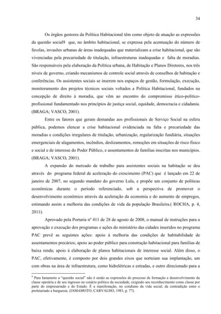 34

Os órgãos gestores da Política Habitacional têm como objeto de atuação as expressões
da questão social9 que, no âmbito habitacional, se expressa pela acentuação do número de
favelas, invasões urbanas de áreas inadequadas que materializam a crise habitacional, que são
vivenciadas pela precariedade de titulação, infraestruturas inadequadas e falta de moradias.
São responsáveis pela elaboração da Política urbana, de Habitação e Planos Diretores, nos três
níveis de governo, criando mecanismos de controle social através de conselhos de habitação e
conferências. Os assistentes sociais se inserem nos espaços de gestão, formulação, execução,
monitoramento dos projetos técnicos sociais voltados a Política Habitacional, fundados na
concepção de direito à moradia, que vêm ao encontro do compromisso ético-políticoprofissional fundamentado nos princípios de justiça social, equidade, democracia e cidadania.
(BRAGA; VASCO, 2001).
Entre os fatores que geram demandas aos profissionais de Serviço Social na esfera
pública, podemos elencar a crise habitacional evidenciada na falta e precariedade das
moradias e condições irregulares de titulação, urbanização, regularização fundiária, situações
emergenciais de alagamentos, incêndios, deslizamentos, remoções em situações de risco físico
e social e de interesse do Poder Público, e assentamentos de famílias inscritas nos municípios.
(BRAGA; VASCO, 2001).
A expansão do mercado de trabalho para assistentes sociais na habitação se deu
através do programa federal de aceleração do crescimento (PAC) que é lançado em 22 de
janeiro de 2007, no segundo mandato do governo Lula, e propõe um conjunto de políticas
econômicas durante o período referenciado, sob a perspectiva de promover o
desenvolvimento econômico através da aceleração da economia e do aumento de empregos,
estimando assim a melhoria das condições de vida da população Brasileira.( ROCHA, p. 4,
2011).
Aprovado pela Portaria nº 411 de 28 de agosto de 2008, o manual de instruções para a
aprovação e execução dos programas e ações do ministério das cidades inseridos no programa
PAC prevê as seguintes ações: apoio à melhoria das condições de habitabilidade de
assentamentos precários; apoio ao poder público para construção habitacional para famílias de
baixa renda; apoio à elaboração de planos habitacionais de interesse social. Além disso, o
PAC, efetivamente, é composto por dois grandes eixos que norteiam sua implantação, um
com obras na área de infraestrutura, como hidrelétricas e estradas, e outro direcionado para a
9

Para Iamamoto a “questão social” não é senão as expressões do processo de formação e desenvolvimento da
classe operária e de seu ingresso no cenário político da sociedade, exigindo seu reconhecimento como classe por
parte do empresariado e do Estado. É a manifestação, no cotidiano da vida social, da contradição entre o
proletariado a burguesia. (IAMAMOTO; CARVALHO, 1983, p. 77).

 