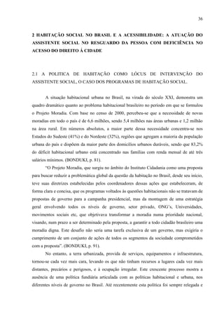 36

2 HABITAÇÃO SOCIAL NO BRASIL E A ACESSIBILIDADE: A ATUAÇÃO DO
ASSISTENTE SOCIAL NO RESGUARDO DA PESSOA COM DEFICIÊNCIA NO
ACESSO DO DIREITO Á CIDADE

2.1 A POLITICA DE HABITAÇÃO COMO LÓCUS DE INTERVENÇÃO DO
ASSISTENTE SOCIAL, O CASO DOS PROGRAMAS DE HABITAÇÃO SOCIAL.

A situação habitacional urbana no Brasil, na virada do século XXI, demonstra um
quadro dramático quanto ao problema habitacional brasileiro no período em que se formulou
o Projeto Moradia. Com base no censo de 2000, percebeu-se que a necessidade de novas
moradias em todo o país é de 6,6 milhões, sendo 5,4 milhões nas áreas urbanas e 1,2 milhão
na área rural. Em números absolutos, a maior parte dessa necessidade concentra-se nos
Estados do Sudeste (41%) e do Nordeste (32%), regiões que agregam a maioria da população
urbana do país e dispõem da maior parte dos domicílios urbanos duráveis, sendo que 83,2%
do déficit habitacional urbano está concentrado nas famílias com renda mensal de até três
salários mínimos. (BONDUKI, p. 81).
“O Projeto Moradia, que surgiu no âmbito do Instituto Cidadania como uma proposta
para buscar reduzir a problemática global da questão da habitação no Brasil, desde seu início,
teve suas diretrizes estabelecidas pelos coordenadores dessas ações que estabeleceram, de
forma clara e concisa, que os programas voltados às questões habitacionais não se tratavam de
propostas de governo para a campanha presidencial, mas da montagem de uma estratégia
geral envolvendo todos os níveis de governo, setor privado, ONG’s, Universidades,
movimentos sociais etc, que objetivava transformar a moradia numa prioridade nacional,
visando, num prazo a ser determinado pela proposta, a garantir a todo cidadão brasileiro uma
moradia digna. Este desafio não seria uma tarefa exclusiva de um governo, mas exigiria o
cumprimento de um conjunto de ações de todos os segmentos da sociedade comprometidos
com a proposta”. (BONDUKI, p. 91).
No entanto, a terra urbanizada, provida de serviços, equipamentos e infraestrutura,
tornou-se cada vez mais cara, levando os que não tinham recursos a lugares cada vez mais
distantes, precários e perigosos, e à ocupação irregular. Este crescente processo mostra a
ausência de uma política fundiária articulada com as políticas habitacional e urbana, nos
diferentes níveis de governo no Brasil. Até recentemente esta política foi sempre relegada e

 