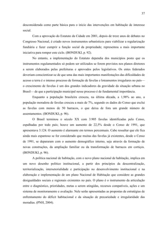 37

desconsiderada como parte básica para o início das intervenções em habitação de interesse
social.
Com a aprovação do Estatuto da Cidade em 2001, depois de treze anos de debates no
Congresso Nacional, é criado novos instrumentos urbanísticos para viabilizar a regularização
fundiária e fazer cumprir a função social da propriedade; representou a mais importante
iniciativa para romper este ciclo. (BONDUKI, p. 92).
No entanto, a implementação do Estatuto dependia dos municípios posto que os
instrumentos regulamentados só podem ser utilizados se forem previstos nos planos diretores
a serem elaborados pelas prefeituras e aprovados pelos legislativos. Os entes federados
deveriam conscientizar-se de que uma das mais importantes manifestações das dificuldades de
acesso a terra é o intenso processo de formação de favelas e loteamentos irregulares no país—
o crescimento de favelas é um dos grandes indicadores da gravidade da situação urbana no
Brasil— de que a participação municipal nesse processo é de fundamental importância.
Enquanto a população brasileira cresceu, na última década, a 1,98% ao ano, a
população moradora de favelas cresceu a mais de 7%, segundo os dados do Censo que exclui
as favelas com menos de 50 barracos, o que deixa de fora um grande número de
assentamentos. (BONDUKI, p. 96).
O Brasil terminou o século XX com 3.905 favelas identificadas pelo Censo,
espalhadas por todo país; houve um aumento de 22,5% desde o Censo de 1991, que
apresentava 3.124. O aumento é alarmante em termos percentuais. Cabe ressaltar que ele fica
ainda mais espantoso se for considerado que muitas das favelas já existentes, desde o Censo
de 1991, se depararam com o aumento demográfico interno, seja através da formação de
novas construções, da ampliação familiar ou da transformação de barracos em cortiços.
(BONDUKI, p. 96).
A política nacional de habitação, com o novo plano nacional de habitação, implica em
um novo desenho político institucional, a partir dos princípios da descentralização,
territorialização, intersetorialidade e participação no desenvolvimento institucional e na
elaboração e implementação de um plano Nacional de Habitação que considere as grandes
desigualdades sociais e regionais existentes no país. O plano é o instrumento da articulação
entre o diagnóstico, prioridades, metas a serem atingidas, recursos compatíveis, ações e um
sistema de monitoramento e avaliação. Nele serão apresentadas as propostas de estratégias de
enfrentamento do déficit habitacional e da situação de precariedade e irregularidade das
moradias. (PNH, 2004).

 