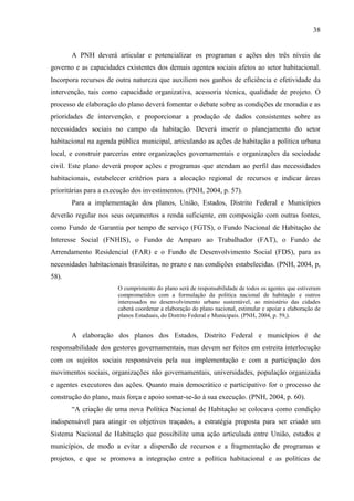38

A PNH deverá articular e potencializar os programas e ações dos três níveis de
governo e as capacidades existentes dos demais agentes sociais afetos ao setor habitacional.
Incorpora recursos de outra natureza que auxiliem nos ganhos de eficiência e efetividade da
intervenção, tais como capacidade organizativa, acessoria técnica, qualidade de projeto. O
processo de elaboração do plano deverá fomentar o debate sobre as condições de moradia e as
prioridades de intervenção, e proporcionar a produção de dados consistentes sobre as
necessidades sociais no campo da habitação. Deverá inserir o planejamento do setor
habitacional na agenda pública municipal, articulando as ações de habitação a política urbana
local, e construir parcerias entre organizações governamentais e organizações da sociedade
civil. Este plano deverá propor ações e programas que atendam ao perfil das necessidades
habitacionais, estabelecer critérios para a alocação regional de recursos e indicar áreas
prioritárias para a execução dos investimentos. (PNH, 2004, p. 57).
Para a implementação dos planos, União, Estados, Distrito Federal e Municípios
deverão regular nos seus orçamentos a renda suficiente, em composição com outras fontes,
como Fundo de Garantia por tempo de serviço (FGTS), o Fundo Nacional de Habitação de
Interesse Social (FNHIS), o Fundo de Amparo ao Trabalhador (FAT), o Fundo de
Arrendamento Residencial (FAR) e o Fundo de Desenvolvimento Social (FDS), para as
necessidades habitacionais brasileiras, no prazo e nas condições estabelecidas. (PNH, 2004, p,
58).
O cumprimento do plano será de responsabilidade de todos os agentes que estiveram
comprometidos com a formulação da politica nacional de habitação e outros
interessados no desenvolvimento urbano sustentável, ao ministério das cidades
caberá coordenar a elaboração do plano nacional, estimular e apoiar a elaboração de
planos Estaduais, do Distrito Federal e Municipais. (PNH, 2004, p. 59,).

A elaboração dos planos dos Estados, Distrito Federal e municípios é de
responsabilidade dos gestores governamentais, mas devem ser feitos em estreita interlocução
com os sujeitos sociais responsáveis pela sua implementação e com a participação dos
movimentos sociais, organizações não governamentais, universidades, população organizada
e agentes executores das ações. Quanto mais democrático e participativo for o processo de
construção do plano, mais força e apoio somar-se-ão à sua execução. (PNH, 2004, p. 60).
“A criação de uma nova Política Nacional de Habitação se colocava como condição
indispensável para atingir os objetivos traçados, a estratégia proposta para ser criado um
Sistema Nacional de Habitação que possibilite uma ação articulada entre União, estados e
municípios, de modo a evitar a dispersão de recursos e a fragmentação de programas e
projetos, e que se promova a integração entre a política habitacional e as políticas de

 
