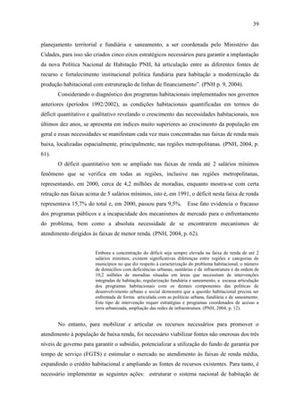 39

planejamento territorial e fundiária e saneamento, a ser coordenada pelo Ministério das
Cidades, para isso são criados cinco eixos estratégicos necessários para garantir a implantação
da nova Política Nacional de Habitação PNH, há articulação entre as diferentes fontes de
recurso e fortalecimento institucional política fundiária para habitação a modernização da
produção habitacional com estruturação de linhas de financiamento”. (PNH p. 9, 2004).
Considerando o diagnóstico dos programas habitacionais implementados nos governos
anteriores (períodos 1992/2002), as condições habitacionais quantificadas em termos do
déficit quantitativo e qualitativo revelando o crescimento das necessidades habitacionais, nos
últimos dez anos, se apresenta em índices muito superiores ao crescimento da população em
geral e essas necessidades se manifestam cada vez mais concentradas nas faixas de renda mais
baixa, localizadas espacialmente, principalmente, nas regiões metropolitanas. (PNH, 2004, p.
61).
O déficit quantitativo tem se ampliado nas faixas de renda até 2 salários mínimos
fenômeno que se verifica em todas as regiões, inclusive nas regiões metropolitanas,
representando, em 2000, cerca de 4,2 milhões de moradias, enquanto mostra-se com certa
retração nas faixas acima de 5 salários mínimos, isto é, em 1991, o déficit nesta faixa de renda
representava 15,7% do total e, em 2000, passou para 9,5%.

Esse fato evidencia o fracasso

dos programas públicos e a incapacidade dos mecanismos de mercado para o enfrentamento
do problema, bem como a absoluta necessidade de se encontrarem mecanismos de
atendimento dirigidos às faixas de menor renda. (PNH, 2004, p. 62).

Embora a concentração do déficit seja sempre elevada na faixa de renda de até 2
salários mínimos, existem significativas diferenças entre regiões e categorias de
municípios no que diz respeito à caracterização do problema habitacional, o número
de domicílios com deficiências urbanas, sanitárias e de infraestrutura é da ordem de
10,2 milhões de moradias situadas em áreas que necessitam de intervenções
integradas de habitação, regularização fundiária e saneamento, a escassa articulação
dos programas habitacionais com os demais componentes das políticas de
desenvolvimento urbano e social demonstra que a questão habitacional precisa ser
enfrentada de forma articulada com as políticas urbana, fundiária e de saneamento.
Este tipo de intervenção requer estratégias e programas coordenados de acesso a
terra urbanizada, ampliação das redes de infraestrutura. (PNH, 2004, p. 12).

No entanto, para mobilizar e articular os recursos necessários para promover o
atendimento à população de baixa renda, foi necessário viabilizar fontes não onerosas dos três
níveis de governo para garantir o subsídio, potencializar a utilização do fundo de garantia por
tempo de serviço (FGTS) e estimular o mercado no atendimento às faixas de renda média,
expandindo o crédito habitacional e ampliando as fontes de recursos existentes. Para tanto, é
necessário implementar as seguintes ações: estruturar o sistema nacional de habitação de

 