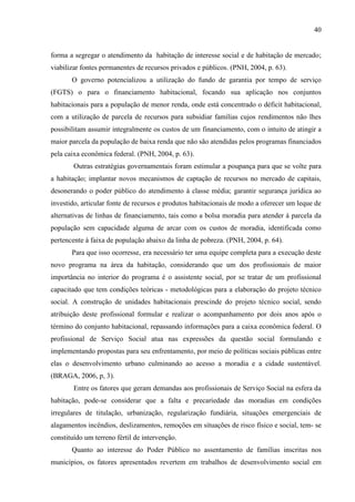 40

forma a segregar o atendimento da habitação de interesse social e de habitação de mercado;
viabilizar fontes permanentes de recursos privados e públicos. (PNH, 2004, p. 63).
O governo potencializou a utilização do fundo de garantia por tempo de serviço
(FGTS) o para o financiamento habitacional, focando sua aplicação nos conjuntos
habitacionais para a população de menor renda, onde está concentrado o déficit habitacional,
com a utilização de parcela de recursos para subsidiar famílias cujos rendimentos não lhes
possibilitam assumir integralmente os custos de um financiamento, com o intuito de atingir a
maior parcela da população de baixa renda que não são atendidas pelos programas financiados
pela caixa econômica federal. (PNH, 2004, p. 63).
Outras estratégias governamentais foram estimular a poupança para que se volte para
a habitação; implantar novos mecanismos de captação de recursos no mercado de capitais,
desonerando o poder público do atendimento à classe média; garantir segurança jurídica ao
investido, articular fonte de recursos e produtos habitacionais de modo a oferecer um leque de
alternativas de linhas de financiamento, tais como a bolsa moradia para atender á parcela da
população sem capacidade alguma de arcar com os custos de moradia, identificada como
pertencente à faixa de população abaixo da linha de pobreza. (PNH, 2004, p. 64).
Para que isso ocorresse, era necessário ter uma equipe completa para a execução deste
novo programa na área da habitação, considerando que um dos profissionais de maior
importância no interior do programa é o assistente social, por se tratar de um profissional
capacitado que tem condições teóricas - metodológicas para a elaboração do projeto técnico
social. A construção de unidades habitacionais prescinde do projeto técnico social, sendo
atribuição deste profissional formular e realizar o acompanhamento por dois anos após o
término do conjunto habitacional, repassando informações para a caixa econômica federal. O
profissional de Serviço Social atua nas expressões da questão social formulando e
implementando propostas para seu enfrentamento, por meio de políticas sociais públicas entre
elas o desenvolvimento urbano culminando ao acesso a moradia e a cidade sustentável.
(BRAGA, 2006, p, 3).
Entre os fatores que geram demandas aos profissionais de Serviço Social na esfera da
habitação, pode-se considerar que a falta e precariedade das moradias em condições
irregulares de titulação, urbanização, regularização fundiária, situações emergenciais de
alagamentos incêndios, deslizamentos, remoções em situações de risco físico e social, tem- se
constituído um terreno fértil de intervenção.
Quanto ao interesse do Poder Público no assentamento de famílias inscritas nos
municípios, os fatores apresentados revertem em trabalhos de desenvolvimento social em

 