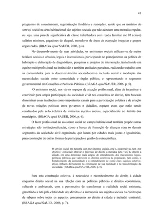 41

programas de assentamento, regularização fundiária e remoções, sendo que os usuários do
serviço social na área habitacional são sujeitos sociais que não acessam uma moradia regular,
ou seja, uma parcela significativa da classe trabalhadora com renda familiar até 05 (cinco)
salários mínimos, pagadores de aluguel, moradores de áreas de ocupação irregular e grupos
organizados. (BRAGA apud SAUER, 2006, p.4).
No desenvolvimento de suas atividades, os assistentes sociais utilizam-se de meios
teóricos sociais e urbanos, legais e institucionais, participando no planejamento da política de
habitação e elaboração de diagnósticos, pesquisas e projetos de intervenção, trabalhando em
equipe multiprofissional na instituição e também entidades parceiras, realizando trabalho com
as comunidades para o desenvolvimento socioeducativo inclusão social e mediação das
necessidades sociais entre comunidade e órgão público, e representando o segmento
governamental em Conselhos e Políticas Púbicas. (BRAGA apud SAUER, 2006, p, 5).
O assistente social, nos vários espaços de atuação profissional, além de incentivar e
contribuir para ampla participação da sociedade civil nos conselhos de direito, tem buscado
disseminar essas instâncias como importantes canais para a participação coletiva e de criação
de novas relações políticas entre governos e cidadãos, espaços estes que estão sendo
construídos pela ação coletiva de inúmeros sujeitos sociais, especialmente no âmbito dos
municípios. (BRAGA apud SAUER, 2006, p. 6).
O fazer profissional do assistente social no campo habitacional também propõe outras
estratégias não institucionalizadas, como a busca de formação de alianças com os demais
segmentos da sociedade civil organizada, que lutam por cidades mais justas e igualitárias,
para construção de outras formas de participação e gestão da coisa pública.
O serviço social em parceria com movimentos sociais, ong’s, cooperativas, tem por
objetivo conseguir efetivar o processo de direito a moradia pelo viés do direito a
cidade, em uma dimensão mais ampla, de entendimento dos mecanismos legais,
políticas públicas que valorizem os direitos coletivos da população, bem como, o
fortalecimento da comunidade e o entendimento de como estes sujeitos coletivoativos influem diretamente na construção de sua realidade e na transformação da
sociedade. (BRAGA apud SAUER, 2006, p. 8).

Para esta construção coletiva, é necessário o reconhecimento do direito à cidade
enquanto direito social na sua relação com as políticas públicas e direitos econômicos,
culturais e ambientais, com a perspectiva de transformar a realidade social existente,
garantindo a luta pela efetividade dos direitos e a autonomia dos sujeitos sociais na construção
de saberes sobre todos os aspectos concernentes ao direito à cidade e inclusão territorial.
(BRAGA apud SAUER, 2006, p. 7).

 