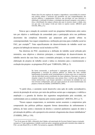 42

Diante disso há uma urgência de resgatar a importância e necessidade de construir
uma política urbana e territorial que possibilite um real compartilhamento dos
serviços públicos e equipamentos coletivos, que privilegie em suas diretrizes a
elaboração a realização de planos e estratégias que possam assegurar, com justiça e
ética, a distribuição dos espaços urbanos para que os mesmos sejam a cidade, uma
vez que este é um espaço vivido por todos os sujeitos sociais. (BRAGA apud
SAUER, 2006, p. 8,).

Nota-se que a atuação do assistente social nos programas habitacionais entre outros
tem por objetivo a mobilização da comunidade para a participação ativa nos problemas
decorrentes

das

complexas

dimensões

que

perpassam

pela

questão

urbana

na

contemporaneidade. Isso requer competências e atribuições previstas para o trabalho social no
PAC, por exemplo10. Trata especificamente do desenvolvimento do trabalho social nos
projetos de habitação de interesse social incluídos no PAC.
Nas diretrizes do PAC, encontram-se a definição de trabalho social utilizada pelo
ministério, seus objetivos e diretrizes principais, a metodologia de desenvolvimento do
trabalho através das suas fases, temas e conteúdos principais, os itens constitutivos para a
elaboração de projetos de trabalho social e indica os elementos para o monitoramento e
avaliação dos projetos ou programas (PAZ apud TABOADA, 2009, p. 3).

De forma remunerada, o profissional é empregado para atuar na formulação,
planejamento e execução de políticas públicas no âmbito das mais variadas
manifestações da questão social, principalmente na forma como esta se expressa na
vida dos indivíduos sociais constituintes da classe subalterna. Para tanto, as referidas
situações exigem dos profissionais uma postura ética e criativa que ultrapasse as
rotinas institucionais e que busque apreender o movimento da realidade nas suas
mais diversas configurações, para que sejam possíveis de serem transformadas em
projetos e frentes de trabalho. (IAMAMOTO, 2009).

“A partir disso, o assistente social desenvolve uma ação de cunho socioeducativo,
através da prestação de serviços, por meio das políticas sociais que o empregam, e viabiliza a
ampliação e a garantia de direitos dos segmentos marginalizados pela sociedade, em
conformidade com as condições impostas pelo sistema capitalista”. (ROCHA, 2011, p. 7).
“Nesses espaços ocupacionais, os assistentes sociais assumem o compromisso pela
compreensão das políticas públicas enquanto formas democráticas de enfrentamento à
pobreza, de lutar contra o desmonte de direitos e construir parâmetros capazes de deter a
privatização do público, sob a perspectiva de construir a hegemonia das classes trabalhadoras”
(YASBEK, 2009, p. 118).
10

Em 26 de março de 2009, o Ministério das Cidades, sob autorização do Governo Federal, lançou a instrução
normativa nº 8 que regulamenta o trabalho social nas ações e programas geridos pelo ministério das cidades no
PAC, em todo Brasil (NI, n. 8, 2009). Tal normativa, segundo o MCIDADES.

 