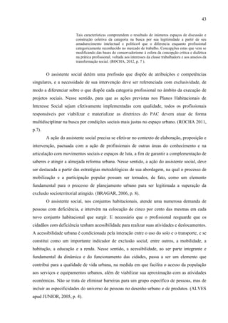 43

Tais características compreendem o resultado de inúmeros espaços de discussão e
construção coletiva da categoria na busca por sua legitimidade a partir de seu
amadurecimento intelectual e político4 que o diferencia enquanto profissional
categoricamente reconhecido no mercado de trabalho. Concepções estas que vem se
modificando das bases do conservadorismo à esfera da concepção crítica e dialética
na prática profissional, voltada aos interesses da classe trabalhadora e aos anseios da
transformação social. (ROCHA, 2012, p. 7 ).

O assistente social detêm uma profissão que dispõe de atribuições e competências
singulares, e a necessidade de sua intervenção deve ser referenciada com exclusividade, de
modo a diferenciar sobre o que dispõe cada categoria profissional no âmbito da execução de
projetos sociais. Nesse sentido, para que as ações previstas nos Planos Habitacionais de
Interesse Social sejam efetivamente implementadas com qualidade, todos os profissionais
responsáveis por viabilizar e materializar as diretrizes do PAC devem atuar de forma
multidisciplinar na busca por condições sociais mais justas no espaço urbano. (ROCHA 2011,
p.7).
A ação do assistente social precisa se efetivar no contexto de elaboração, proposição e
intervenção, pactuada com a ação de profissionais de outras áreas do conhecimento e na
articulação com movimentos sociais e espaços de luta, a fim de garantir a complementação de
saberes e atingir a almejada reforma urbana. Nesse sentido, a ação do assistente social, deve
ser destacada a partir das estratégias metodológicas de sua abordagem, na qual o processo de
mobilização e a participação popular possam ser tomados, de fato, como um elemento
fundamental para o processo de planejamento urbano para ser legitimada a superação da
exclusão socioterritorial atingido. (BRAGAR, 2006, p. 8).
O assistente social, nos conjuntos habitacionais, atende uma numerosa demanda de
pessoas com deficiência, e intervém na colocação de cinco por cento das mesmas em cada
novo conjunto habitacional que surgir. E necessário que o profissional resguarde que os
cidadãos com deficiência tenham acessibilidade para realizar suas atividades e deslocamentos.
A acessibilidade urbana é condicionada pela interação entre o uso do solo e o transporte, e se
constitui como um importante indicador de exclusão social, entre outros, a mobilidade, a
habitação, a educação e a renda. Nesse sentido, a acessibilidade, ao ser parte integrante e
fundamental da dinâmica e do funcionamento das cidades, passa a ser um elemento que
contribui para a qualidade de vida urbana, na medida em que facilita o acesso da população
aos serviços e equipamentos urbanos, além de viabilizar sua aproximação com as atividades
econômicas. Não se trata de eliminar barreiras para um grupo específico de pessoas, mas de
incluir as especificidades do universo de pessoas no desenho urbano e de produtos. (ALVES
apud JUNIOR, 2005, p. 4).

 