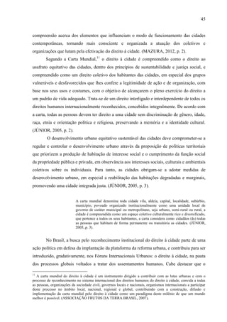 45

compreensão acerca dos elementos que influenciam o modo de funcionamento das cidades
contemporâneas, tornando mais consciente e organizada a atuação dos coletivos e
organizações que lutam pela efetivação do direito à cidade. (MAZURA, 2012, p. 2).
Segundo a Carta Mundial,11 o direito à cidade é compreendido como o direito ao
usufruto equitativo das cidades, dentro dos princípios de sustentabilidade e justiça social, e
compreendido como um direito coletivo dos habitantes das cidades, em especial dos grupos
vulneráveis e desfavorecidos que lhes confere a legitimidade de ação e de organização, com
base nos seus usos e costumes, com o objetivo de alcançarem o pleno exercício do direito a
um padrão de vida adequado. Trata-se de um direito interligado e interdependente de todos os
direitos humanos internacionalmente reconhecidos, concebidos integralmente. De acordo com
a carta, todas as pessoas devem ter direito a uma cidade sem discriminação de gênero, idade,
raça, etnia e orientação política e religiosa, preservando a memória e a identidade cultural.
(JÚNIOR, 2005, p. 2).
O desenvolvimento urbano equitativo sustentável das cidades deve comprometer-se a
regular e controlar o desenvolvimento urbano através da proposição de políticas territoriais
que priorizem a produção de habitação de interesse social e o cumprimento da função social
da propriedade pública e privada, em observância aos interesses sociais, culturais e ambientais
coletivos sobre os individuais. Para tanto, as cidades obrigam-se a adotar medidas de
desenvolvimento urbano, em especial a reabilitação das habitações degradadas e marginais,
promovendo uma cidade integrada justa. (JÚNIOR, 2005, p. 3).

A carta mundial denomina toda cidade vila, aldeia, capital, localidade, subúrbio,
município, povoado organizado institucionalmente como uma unidade local de
governo de caráter municipal ou metropolitano, seja urbano, semi-rural ou rural, a
cidade é compreendida como um espaço coletivo culturalmente rico e diversificado,
que pertence a todos os seus habitantes, a carta considera como cidadãos (ãs) todas
as pessoas que habitam de forma permanente ou transitória as cidades. (JÚNIOR,
2005, p. 3).

No Brasil, a busca pelo reconhecimento institucional do direito à cidade parte de uma
ação política em defesa da implantação da plataforma da reforma urbana, e contribuiu para ser
introduzido, gradativamente, nos Fóruns Internacionais Urbanos: o direito à cidade, na pauta
dos processos globais voltados a tratar dos assentamentos humanos. Cabe destacar que o
11

A carta mundial do direito à cidade é um instrumento dirigido a contribuir com as lutas urbanas e com o
processo de reconhecimento no sistema internacional dos direitos humanos do direito à cidade, convida a todas
as pessoas, organizações da sociedade civil, governos locais e nacionais, organismos internacionais a participar
deste processo no âmbito local, nacional, regional e global, contribuindo com a construção, difusão e
implementação da carta mundial pelo direito à cidade como um paradigma deste milênio de que um mundo
melhor é possível. (ASSOCIAÇÃO FRUTOS DA TERRA BRASIL, 2007).

 