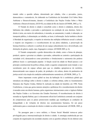 46

tratado sobre a questão urbana, denominado por cidades, vilas e povoados, justos,
democráticos e sustentáveis, foi elaborado na Conferência da Sociedade Civil Sobre Meio
Ambiente e Desenvolvimento, durante a Conferência das Nações Unidas Sobre o Meio
Ambiente e Desenvolvimento, (ECO-92), na cidade do Rio de Janeiro (JUNIOR, 2005, p. 5).
O Tratado do direito à cidade é concebido como o direito à cidadania, direito dos
habitantes das cidades e povoados a participarem na condução de seus destinos. Inclui o
direito à terra, aos meios de subsistência, à moradia, ao saneamento, à saúde, à educação, ao
transporte público, à alimentação, ao trabalho, ao lazer, à informação. Inclui também o direito
à liberdade de organização, o respeito às minorias das múltiplas influências sexual e cultural,
o respeito aos imigrantes e o reconhecimento de sua plena cidadania, a preservação da
herança histórica e cultural e o usufruto de um espaço culturalmente rico e diversificado, sem
distinções de gênero, nação, raça, linguagem e crenças. (JUNIOR 2005, p. 6).
O Tratado compreende a gestão democrática da cidade, como a forma de planejar,
produzir, operar e governar as cidades e povoados, submetida ao controle e participação da
sociedade civil, destacando-se como prioritários o fortalecimento e autonomia dos poderes
públicos locais e a participação popular. A função social da cidade no Brasil passou a ser
princípio constitucional da política urbana, tendo a seguinte compreensão neste tratado: o uso
socialmente justo do espaço urbano para que os cidadãos apropriem-se do território,
democratizando seus espaços de poder, de produção e de cultura, dentro de parâmetros de
justiça social e da criação de condições ambientalmente sustentáveis. (JUNIOR, 2005, p. 7).
Outro importante evento global na área da habitação foi à conferência global que
introduziu um diálogo sobre o direito à cidade e a reforma urbana, sobre os Assentamentos
Humanos das Nações Unidas, Habitat II, realizada na cidade de Istambul, em 1996. Nesta
Conferência, o tema que gerou maiores atenções e polêmicas foi o reconhecimento do direito
à moradia como um direito humano, pelos organismos internacionais como a Agência Habitat
das Nações Unidas e os Governos dos Estados Nacionais. O reconhecimento do direito à
moradia na Agenda Habitat, que é o documento oficial da Conferência contendo um conjunto
de compromissos para os países promoverem medidas que modifiquem as condições de
desigualdade e de violações de direitos nos assentamentos humanos, foi um passo
embrionário para a construção do direito à cidade na esfera internacional. (JUNIOR, 2005, p.
9).
Na passagem para o novo milênio, o Fórum Social Mundial tornou-se palco
privilegiado para a internacionalização do direito à cidade. A estratégia estabelecida por um
conjunto de organizações da sociedade atuantes com as questões urbanas foi de elaborar uma

 