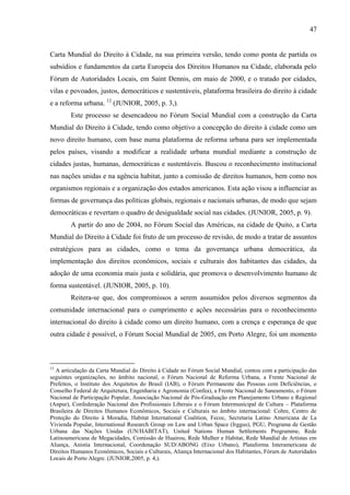 47

Carta Mundial do Direito à Cidade, na sua primeira versão, tendo como ponta de partida os
subsídios e fundamentos da carta Europeia dos Direitos Humanos na Cidade, elaborada pelo
Fórum de Autoridades Locais, em Saint Dennis, em maio de 2000, e o tratado por cidades,
vilas e povoados, justos, democráticos e sustentáveis, plataforma brasileira do direito à cidade
e a reforma urbana. 12 (JUNIOR, 2005, p. 3,).
Este processo se desencadeou no Fórum Social Mundial com a construção da Carta
Mundial do Direito à Cidade, tendo como objetivo a concepção do direito à cidade como um
novo direito humano, com base numa plataforma de reforma urbana para ser implementada
pelos países, visando a modificar a realidade urbana mundial mediante a construção de
cidades justas, humanas, democráticas e sustentáveis. Buscou o reconhecimento institucional
nas nações unidas e na agência habitat, junto a comissão de direitos humanos, bem como nos
organismos regionais e a organização dos estados americanos. Esta ação visou a influenciar as
formas de governança das políticas globais, regionais e nacionais urbanas, de modo que sejam
democráticas e revertam o quadro de desigualdade social nas cidades. (JUNIOR, 2005, p. 9).
A partir do ano de 2004, no Fórum Social das Américas, na cidade de Quito, a Carta
Mundial do Direito à Cidade foi fruto de um processo de revisão, de modo a tratar de assuntos
estratégicos para as cidades, como o tema da governança urbana democrática, da
implementação dos direitos econômicos, sociais e culturais dos habitantes das cidades, da
adoção de uma economia mais justa e solidária, que promova o desenvolvimento humano de
forma sustentável. (JUNIOR, 2005, p. 10).
Reitera-se que, dos compromissos a serem assumidos pelos diversos segmentos da
comunidade internacional para o cumprimento e ações necessárias para o reconhecimento
internacional do direito à cidade como um direito humano, com a crença e esperança de que
outra cidade é possível, o Fórum Social Mundial de 2005, em Porto Alegre, foi um momento

12

A articulação da Carta Mundial do Direito à Cidade no Fórum Social Mundial, contou com a participação das
seguintes organizações, no âmbito nacional, o Fórum Nacional de Reforma Urbana, a Frente Nacional de
Prefeitos, o Instituto dos Arquitetos do Brasil (IAB), o Fórum Permanente das Pessoas com Deficiências, o
Conselho Federal de Arquitetura, Engenharia e Agronomia (Confea), a Frente Nacional de Saneamento, o Fórum
Nacional de Participação Popular, Associação Nacional de Pós-Graduação em Planejamento Urbano e Regional
(Anpur), Confederação Nacional dos Profissionais Liberais e o Fórum Intermunicipal de Cultura – Plataforma
Brasileira de Direitos Humanos Econômicos, Sociais e Culturais no âmbito internacional: Cohre, Centro de
Proteção do Direito à Moradia, Habitat International Coalition, Fecoc, Secretaria Latino Americana de La
Vivienda Popular, International Research Group on Law and Urban Space (Irggus), PGU, Programa de Gestão
Urbana das Nações Unidas (UN/HABITAT), United Nations Human Settlements Programme, Rede
Latinoamericana de Megacidades, Comissão de Huairou, Rede Mulher e Habitat, Rede Mundial de Artistas em
Aliança, Anistia Internacional, Coordenação SUD/ABONG (Eixo Urbano), Plataforma Interamericana de
Direitos Humanos Econômicos, Sociais e Culturais, Aliança Internacional dos Habitantes, Fórum de Autoridades
Locais de Porto Alegre. (JUNIOR,2005, p. 4,).

 