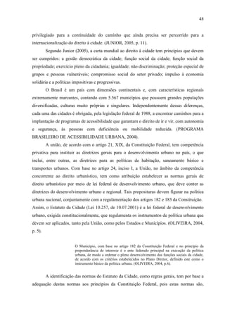 48

privilegiado para a continuidade do caminho que ainda precisa ser percorrido para a
internacionalização do direito à cidade. (JUNIOR, 2005, p. 11).
Segundo Junior (2005), a carta mundial ao direito à cidade tem princípios que devem
ser cumpridos: a gestão democrática da cidade; função social da cidade; função social da
propriedade; exercício pleno da cidadania; igualdade; não discriminação; proteção especial de
grupos e pessoas vulneráveis; compromisso social do setor privado; impulso à economia
solidária e a políticas impositivas e progressivas.
O Brasil é um país com dimensões continentais e, com características regionais
extremamente marcantes, contando com 5.567 municípios que possuem grandes populações
diversificadas, culturas muito próprias e singulares. Independentemente dessas diferenças,
cada uma das cidades é obrigada, pela legislação federal de 1988, a encontrar caminhos para a
implantação de programas de acessibilidade que garantam o direito de ir e vir, com autonomia
e segurança, às pessoas com deficiência ou mobilidade reduzida. (PROGRAMA
BRASILEIRO DE ACESSIBILIDADE URBANA, 2004).
A união, de acordo com o artigo 21, XIX, da Constituição Federal, tem competência
privativa para instituir as diretrizes gerais para o desenvolvimento urbano no país, o que
inclui, entre outras, as diretrizes para as políticas de habitação, saneamento básico e
transportes urbanos. Com base no artigo 24, inciso I, a União, no âmbito da competência
concorrente ao direito urbanístico, tem como atribuição estabelecer as normas gerais de
direito urbanístico por meio de lei federal de desenvolvimento urbano, que deve conter as
diretrizes do desenvolvimento urbano e regional. Tais proposituras devem figurar na política
urbana nacional, conjuntamente com a regulamentação dos artigos 182 e 183 da Constituição.
Assim, o Estatuto da Cidade (Lei 10.257, de 10.07.2001) é a lei federal de desenvolvimento
urbano, exigida constitucionalmente, que regulamenta os instrumentos de política urbana que
devem ser aplicados, tanto pela União, como pelos Estados e Municípios. (OLIVEIRA, 2004,
p. 5).

O Município, com base no artigo 182 da Constituição Federal e no princípio da
preponderância de interesse é o ente federado principal na execução da política
urbana, de modo a ordenar o pleno desenvolvimento das funções sociais da cidade,
de acordo com os critérios estabelecidos no Plano Diretor, definido este como o
instrumento básico da política urbana. (OLIVEIRA, 2004, p.6).

A identificação das normas do Estatuto da Cidade, como regras gerais, tem por base a
adequação destas normas aos princípios da Constituição Federal, pois estas normas são,

 