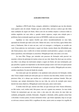AGRADECIMENTOS

Agradeço a DEUS pela força, coragem, sabedoria e inteligência que me deu durante
esses quatros anos de estudo. Sempre que me sentia aflita, nervosa e achava que não tinha
mais condições de seguir em frente, falava com ele em minhas orações e colocava todas as
minhas angústias em suas mãos e, quando menos esperava, surgia uma solução para o
problema; bem-aventurado aquele que teme ao SENHOR e anda nos seus caminhos.
Agradeço ao meu esposo Joselito que esteve incondicionalmente ao meu lado,
apoiando-me dizendo que tudo ia da certo: faltam três anos, você me dizia, agora faltam dois
anos e, finalmente, falta só mais um ano, você vai conseguir, e inteligente, eu acredito em
você. Essas palavras me motivaram a seguir em frente, mesmo diante das dificuldades que
não foram poucas, mas o sonho de se tornar assistente social persistiu e, graças a seu apoio,
amor e paciência, esta realização se concretiza. Obrigada por tudo, meu amor, eu te amo.
Ao meu filho Thiago, por entender este processo de formação onde precisei me
ausentar e deixar de participar de muitas coisas em sua vida. Quero lhe dizer que seu sorriso,
seu olhar e seu abraço me motivaram sempre a seguir em frente; até suas reclamações, por
que percebia o quanto era importante eu não desistir porque assim você teria em quem pensar
e se espelhar no seu momento de formação que, eu espero se realize. Obrigada pelo seu amor,
carinho e paciência. Eu amo do fundo do coração.
Aos meus pais que me apoiaram e me ajudaram neste processo de formação; minha
mãe Tereza sempre orando por mim para que eu vencesse essa luta árdua, muitas vezes nem
precisava falar, só o abraço que recebia era o suficiente para continuar lutando. Meu pai
Lourenço, que sempre demonstrou força na sua vida, me serviu de exemplo para nunca
desistir dos meus objetivos, Obrigada por serem meus pais, amos vocês muito.
À minha irmã Zeli que, mesmo sem falar, sei que torceu por mim. Somos diferentes,
eu falo muito, você, minha irmã, fala pouco, mas sei o quanto nos amamos. Ao meu irmão
Volmir (in memoriam) que em seus vinte e oito anos de vida esteve do meu lado me
cuidando, protegendo, sorrindo, brincando , brigando e chorando, enfim, quantas coisas boas
e divertidas vivemos juntos, tivemos momentos tristes que foram superados, hoje eu sei que
se estivesse conosco estaria feliz e orgulhoso de mim, assim como eu sempre tive orgulho de

 