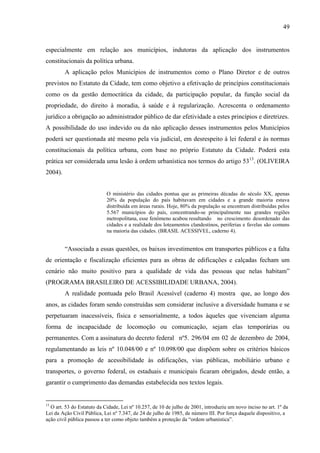 49

especialmente em relação aos municípios, indutoras da aplicação dos instrumentos
constitucionais da política urbana.
A aplicação pelos Municípios de instrumentos como o Plano Diretor e de outros
previstos no Estatuto da Cidade, tem como objetivo a efetivação de princípios constitucionais
como os da gestão democrática da cidade, da participação popular, da função social da
propriedade, do direito à moradia, à saúde e à regularização. Acrescenta o ordenamento
jurídico a obrigação ao administrador público de dar efetividade a estes princípios e diretrizes.
A possibilidade do uso indevido ou da não aplicação desses instrumentos pelos Municípios
poderá ser questionada até mesmo pela via judicial, em desrespeito à lei federal e às normas
constitucionais da política urbana, com base no próprio Estatuto da Cidade. Poderá esta
prática ser considerada uma lesão à ordem urbanística nos termos do artigo 5313. (OLIVEIRA
2004).

O ministério das cidades pontua que as primeiras décadas do século XX, apenas
20% da população do país habitavam em cidades e a grande maioria estava
distribuída em áreas rurais. Hoje, 80% da população se encontram distribuídas pelos
5.567 municípios do país, concentrando-se principalmente nas grandes regiões
metropolitana, esse fenômeno acabou resultando no crescimento desordenado das
cidades e a realidade dos loteamentos clandestinos, periferias e favelas são comuns
na maioria das cidades. (BRASIL ACESSIVEL, caderno 4).

“Associada a essas questões, os baixos investimentos em transportes públicos e a falta
de orientação e fiscalização eficientes para as obras de edificações e calçadas fecham um
cenário não muito positivo para a qualidade de vida das pessoas que nelas habitam”
(PROGRAMA BRASILEIRO DE ACESSIBILIDADE URBANA, 2004).
A realidade pontuada pelo Brasil Acessível (caderno 4) mostra que, ao longo dos
anos, as cidades foram sendo construídas sem considerar inclusive a diversidade humana e se
perpetuaram inacessíveis, física e sensorialmente, a todos àqueles que vivenciam alguma
forma de incapacidade de locomoção ou comunicação, sejam elas temporárias ou
permanentes. Com a assinatura do decreto federal nº5. 296/04 em 02 de dezembro de 2004,
regulamentando as leis nº 10.048/00 e nº 10.098/00 que dispõem sobre os critérios básicos
para a promoção de acessibilidade às edificações, vias públicas, mobiliário urbano e
transportes, o governo federal, os estaduais e municipais ficaram obrigados, desde então, a
garantir o cumprimento das demandas estabelecida nos textos legais.

13

O art. 53 do Estatuto da Cidade, Lei nº 10.257, de 10 de julho de 2001, introduziu um novo inciso no art. 1º da
Lei da Ação Civil Pública, Lei nº 7.347, de 24 de julho de 1985, de número III. Por força daquele dispositivo, a
ação civil pública passou a ter como objeto também a proteção da “ordem urbanística”.

 