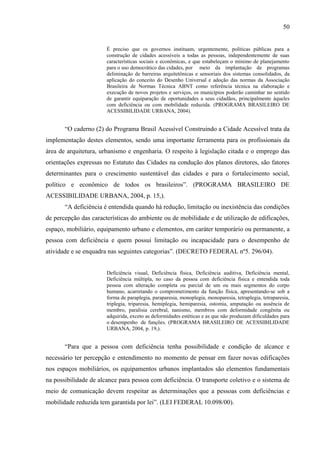 50

É preciso que os governos instituam, urgentemente, políticas públicas para a
construção de cidades acessíveis a todas as pessoas, independentemente de suas
características sociais e econômicas, e que estabeleçam o mínimo de planejamento
para o uso democrático das cidades, por meio da implantação de programas
deliminação de barreiras arquitetônicas e sensoriais dos sistemas consolidados, da
aplicação do conceito do Desenho Universal e adoção das normas da Associação
Brasileira de Normas Técnica ABNT como referência técnica na elaboração e
execução de novos projetos e serviços, os municípios poderão caminhar no sentido
de garantir equiparação de oportunidades a seus cidadãos, principalmente àqueles
com deficiência ou com mobilidade reduzida. (PROGRAMA BRASILEIRO DE
ACESSIBILIDADE URBANA, 2004).

“O caderno (2) do Programa Brasil Acessível Construindo a Cidade Acessível trata da
implementação destes elementos, sendo uma importante ferramenta para os profissionais da
área de arquitetura, urbanismo e engenharia. O respeito à legislação citada e o emprego das
orientações expressas no Estatuto das Cidades na condução dos planos diretores, são fatores
determinantes para o crescimento sustentável das cidades e para o fortalecimento social,
político e econômico de todos os brasileiros”. (PROGRAMA BRASILEIRO DE
ACESSIBILIDADE URBANA, 2004, p. 15,).
“A deficiência é entendida quando há redução, limitação ou inexistência das condições
de percepção das características do ambiente ou de mobilidade e de utilização de edificações,
espaço, mobiliário, equipamento urbano e elementos, em caráter temporário ou permanente, a
pessoa com deficiência e quem possui limitação ou incapacidade para o desempenho de
atividade e se enquadra nas seguintes categorias”. (DECRETO FEDERAL nº5. 296/04).

Deficiência visual, Deficiência física, Deficiência auditiva, Deficiência mental,
Deficiência múltipla, no caso da pessoa com deficiência física e entendida toda
pessoa com alteração completa ou parcial de um ou mais segmentos do corpo
humano, acarretando o comprometimento da função física, apresentando-se sob a
forma de paraplegia, paraparesia, monoplegia, monoparesia, tetraplegia, tetraparesia,
triplegia, triparesia, hemiplegia, hemiparesia, ostomia, amputação ou ausência de
membro, paralisia cerebral, nanismo, membros com deformidade congênita ou
adquirida, exceto as deformidades estéticas e as que não produzam dificuldades para
o desempenho de funções. (PROGRAMA BRASILEIRO DE ACESSIBILIDADE
URBANA, 2004, p. 19,).

“Para que a pessoa com deficiência tenha possibilidade e condição de alcance e
necessário ter percepção e entendimento no momento de pensar em fazer novas edificações
nos espaços mobiliários, os equipamentos urbanos implantados são elementos fundamentais
na possibilidade de alcance para pessoa com deficiência. O transporte coletivo e o sistema de
meio de comunicação devem respeitar as determinações que a pessoas com deficiências e
mobilidade reduzida tem garantida por lei”. (LEI FEDERAL 10.098/00).

 
