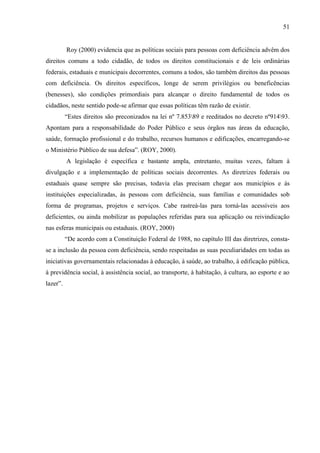 51

Roy (2000) evidencia que as políticas sociais para pessoas com deficiência advêm dos
direitos comuns a todo cidadão, de todos os direitos constitucionais e de leis ordinárias
federais, estaduais e municipais decorrentes, comuns a todos, são também direitos das pessoas
com deficiência. Os direitos específicos, longe de serem privilégios ou beneficências
(benesses), são condições primordiais para alcançar o direito fundamental de todos os
cidadãos, neste sentido pode-se afirmar que essas políticas têm razão de existir.
“Estes direitos são preconizados na lei nº 7.85389 e reeditados no decreto nº91493.
Apontam para a responsabilidade do Poder Público e seus órgãos nas áreas da educação,
saúde, formação profissional e do trabalho, recursos humanos e edificações, encarregando-se
o Ministério Público de sua defesa”. (ROY, 2000).
A legislação é específica e bastante ampla, entretanto, muitas vezes, faltam à
divulgação e a implementação de políticas sociais decorrentes. As diretrizes federais ou
estaduais quase sempre são precisas, todavia elas precisam chegar aos municípios e ás
instituições especializadas, às pessoas com deficiência, suas famílias e comunidades sob
forma de programas, projetos e serviços. Cabe rastreá-las para torná-las acessíveis aos
deficientes, ou ainda mobilizar as populações referidas para sua aplicação ou reivindicação
nas esferas municipais ou estaduais. (ROY, 2000)
“De acordo com a Constituição Federal de 1988, no capítulo III das diretrizes, constase a inclusão da pessoa com deficiência, sendo respeitadas as suas peculiaridades em todas as
iniciativas governamentais relacionadas à educação, à saúde, ao trabalho, à edificação pública,
à previdência social, à assistência social, ao transporte, à habitação, à cultura, ao esporte e ao
lazer”.

 