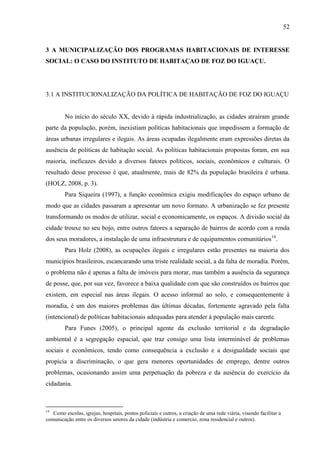 52

3 A MUNICIPALIZAÇÃO DOS PROGRAMAS HABITACIONAIS DE INTERESSE
SOCIAL: O CASO DO INSTITUTO DE HABITAÇAO DE FOZ DO IGUAÇU.

3.1 A INSTITUCIONALIZAÇÃO DA POLÍTICA DE HABITAÇÃO DE FOZ DO IGUAÇU

No início do século XX, devido à rápida industrialização, as cidades atraíram grande
parte da população, porém, inexistiam políticas habitacionais que impedissem a formação de
áreas urbanas irregulares e ilegais. As áreas ocupadas ilegalmente eram expressões diretas da
ausência de políticas de habitação social. As políticas habitacionais propostas foram, em sua
maioria, ineficazes devido a diversos fatores políticos, sociais, econômicos e culturais. O
resultado desse processo é que, atualmente, mais de 82% da população brasileira é urbana.
(HOLZ, 2008, p. 3).
Para Siqueira (1997), a função econômica exigiu modificações do espaço urbano de
modo que as cidades passaram a apresentar um novo formato. A urbanização se fez presente
transformando os modos de utilizar, social e economicamente, os espaços. A divisão social da
cidade trouxe no seu bojo, entre outros fatores a separação de bairros de acordo com a renda
dos seus moradores, a instalação de uma infraestrutura e de equipamentos comunitários14.
Para Holz (2008), as ocupações ilegais e irregulares estão presentes na maioria dos
municípios brasileiros, escancarando uma triste realidade social, a da falta de moradia. Porém,
o problema não é apenas a falta de imóveis para morar, mas também a ausência da segurança
de posse, que, por sua vez, favorece a baixa qualidade com que são construídos os bairros que
existem, em especial nas áreas ilegais. O acesso informal ao solo, e consequentemente à
moradia, é um dos maiores problemas das últimas décadas, fortemente agravado pela falta
(intencional) de políticas habitacionais adequadas para atender à população mais carente.
Para Funes (2005), o principal agente da exclusão territorial e da degradação
ambiental é a segregação espacial, que traz consigo uma lista interminável de problemas
sociais e econômicos, tendo como consequência a exclusão e a desigualdade sociais que
propicia a discriminação, o que gera menores oportunidades de emprego, dentre outros
problemas, ocasionando assim uma perpetuação da pobreza e da ausência do exercício da
cidadania.

14

Como escolas, igrejas, hospitais, postos policiais e outros, a criação de uma rede viária, visando facilitar a
comunicação entre os diversos setores da cidade (indústria e comercio, zona residencial e outros).

 