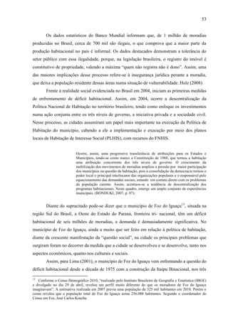 53

Os dados estatísticos do Banco Mundial informam que, de 1 milhão de moradias
produzidas no Brasil, cerca de 700 mil são ilegais, o que comprova que a maior parte da
produção habitacional no país é informal. Os dados destacados demonstram a tolerância do
setor público com essa ilegalidade, porque, na legislação brasileira, o registro do imóvel é
constitutivo de propriedade, valendo a máxima “quem não registra não é dono”. Assim, uma
das maiores implicações desse processo refere-se à insegurança jurídica perante a moradia,
que deixa a população residente dessas áreas numa situação de vulnerabilidade. Holz (2008).
Frente à realidade social evidenciada no Brasil em 2004, iniciam as primeiras medidas
de enfrentamento de déficit habitacional. Assim, em 2004, ocorre a descentralização da
Política Nacional de Habitação no território brasileiro, tendo como enfoque os investimentos
numa ação conjunta entre os três níveis de governo, a iniciativa privada e a sociedade civil.
Nesse processo, as cidades assumiram um papel mais importante na execução da Política de
Habitação do município, cabendo a ele a implementação e execução por meio dos planos
locais de Habitação de Interesse Social (PLHIS), com recursos do FNHIS.

Ocorre, assim, uma progressiva transferência de atribuições para os Estados e
Municípios, tendo-se como marco a Constituição de 1988, que tornou a habitação
uma atribuição concorrente dos três níveis de governo. O crescimento da
mobilização dos movimentos de moradias ampliou a pressão por maior participação
dos municípios na questão da habitação, pois a consolidação da democracia tornou o
poder local o principal interlocutor das organizações populares e o responsável pelo
equacionamento das demandas sociais, estando em contato direto com os problemas
da população carente. Assim, acentuou-se a tendência de descentralização dos
programas habitacionais. Neste quadro, emerge um amplo conjunto de experiências
municipais. (BONDUKI, 2007, p. 07).

Diante do supracitado pode-se dizer que o município de Foz do Iguaçu15, situada na
região Sul do Brasil, a Oeste do Estado do Paraná, fronteira tri- nacional, têm um déficit
habitacional de seis milhões de moradias, a demanda é demasiadamente significativa. No
município de Foz do Iguaçu, ainda a muito que ser feito em relação à política de habitação,
diante da crescente manifestação da “questão social”, na cidade os principais problemas que
surgiram foram no decorrer da medida que a cidade se desenvolveu e se desenvolve, tanto nos
aspectos econômicos, quanto nos culturais e sociais.
Assim, para Lima (2001), o município de Foz do Iguaçu vem enfrentando a questão do
déficit habitacional desde a década de 1975 com a construção da Itaipu Binacional, nos três
15

Conforme o Censo Demográfico 2010, “realizado pelo Instituto Brasileiro de Geografia e Estatística (IBGE)
e divulgado no dia 29 de abril, revelou um perfil muito diferente do que os moradores de Foz do Iguaçu
imaginavam”. A estimativa realizada em 2007 previa uma população de 325 mil habitantes em 2010. Porém o
censo revelou que a população total de Foz do Iguaçu soma 256.088 habitantes. Segundo o coordenador do
Censo em Foz, José Carlos Koeche.

 