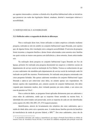 55

aos agentes interessados e orientar a clientela alvo da politica habitacional sobre as iniciativas
que promover em razão das legislações federal, estaduais, distrital e municipais relativas à
acessibilidade.

3.2 SERVIÇO SOCIAL E ACESSIBLIDADE

3.2.1 Reflexões sobre o resguardo do direito às diferenças

Para a realização deste item, foram utilizados os dados empíricos coletados mediante
pesquisa, realizada no mês de outubro no conjunto habitacional Lagoa Dourada, com sujeitos
que, de alguma forma, têm vinculação com a categoria acessibilidade. O universo da pesquisa
foram trezentas e cinquenta famílias e destas foram selecionadas como amostra onze famílias
nas quais existia ao menos uma pessoa com deficiência e, dessa amostra, foram entrevistadas
seis.
Na realização desta pesquisa no conjunto habitacional Lagoa Dourada em Foz do
Iguaçu, primeiro foi realizada uma pesquisa documental nos arquivos e relatórios sociais do
departamento de serviço social na instituição do Foz Habita. Tornou-se conhecimento de que
os onze cadeirantes são atendidos pelo departamento do serviço social da instituição onde foi
realizado um perfil dos mesmos. Posteriormente, foi realizada uma pesquisa estruturada com
cinco perguntas fechadas. São quinze cadeirante moradores do conjunto Habitacional Lagoa
Dourada e optou-se por entrevistar onze deles, no entanto apenas seis responderam. Os
demais sujeitos não responderam, por, estarem ausente do conjunto habitacional, três deles
viajando para tratamento medico, dois visitando parentes em outra cidade, e um estava em
casa de parentes na Vila C.
Para a coleta de dados, as perguntas foram aplicadas diretamente para um cadeirante e
cinco mães de cadeirantes, sendo que as respostas foram anotadas na mesma hora. A
identidade dos entrevistados será preservada, assim as respostas de cada um são identificadas
como sujeito (AI, BII, CIII, DIV, EV, FVI respectivamente).
Identificamos, através do levantamento dos relatórios dos onze cadeirantes, que a
média de idade deles entre seis a quarenta anos. A renda dessas famílias provém do benefício
de transferência de renda do governo federal, o BPC16. Dos onze cadeirantes, cinco são do
16

E um benefício individual, não vitalício e intransferível, que integra a Proteção Social Básica no âmbito do
Sistema Único de Assistência Social (SUAS). É um direito de cidadania assegurado pela proteção social não

 