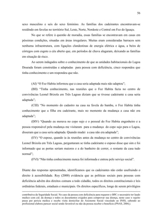 56

sexo masculino e seis do sexo feminino. As famílias dos cadeirantes encontravam-se
residindo em favelas no território Sul, Leste, Norte, Nordeste e Central em Foz do Iguaçu.
No que se refere à questão de moradia, essas famílias se encontravam em casas em
péssimas condições, situadas em áreas irregulares. Muitas eram consideradas barracos sem
nenhuma infraestrutura, com ligações clandestinas de energia elétrica e água, a beira de
córregos com esgoto a céu aberto que, em períodos de chuva alagaram, deixando as famílias
em situação de risco.
Ao serem indagados sobre o conhecimento de que as unidades habitacionais do Lagoa
Dourada foram construídas e adaptadas para pessoa com deficiência, cinco respondeu que
tinha conhecimento e um respondeu que não.
(AI) “O Foz Habita informou que a casa seria adaptada mais não adaptou”;
(BII) “Tinha conhecimento, nas reuniões que o Foz Habita fazia no centro de
convivências Leonel Brizola em Três Lagoas diziam que se tivesse cadeirante a casa seria
adaptada”;
(CIII) “No momento do cadastro na casa na favela do bambu, o Foz Habita tinha
conhecimento que a filha era cadeirante, mais no momento da mudança a casa não era
adaptada”;
(DIV) “Quando eu morava no copo sujo e o pessoal do Foz Habita engenheiro e a
pessoa responsável pela mudança me visitaram para a mudança do copo sujo para o Lagoa,
disseram que a casa seria adaptada. Quando mudei a casa não era adaptada”;
(EV) “O esposo, quando ia às reuniões antes da mudança no centro de convivências
Leonel Brizola em Três Lagoas, perguntaram se tinha cadeirante o esposo disse que sim e foi
informado que as portas seriam maiores e a do banheiro de correr, o restante da casa tudo
normal”;
(FVI) “Não tinha conhecimento nunca foi informada e entrou pelo serviço social”.

Diante das respostas apresentadas, identificamos que os cadeirantes não estão usufruindo o
direito à acessibilidade. Roy (2000) evidencia que as políticas sociais para pessoas com
deficiência advêm dos direitos comuns a todo cidadão, todos os direitos constitucionais e leis
ordinárias federais, estaduais e municipais. Os direitos específicos, longe de serem privilégios
contributiva da Seguridade Social. No caso da pessoa com deficiência para requerer o BPC e necessário ter laudo
medico com cid. da doença e todos os documentos exigidos para comprovar sua doença, neste caso o sujeito
passa por pericia medica e recebe visita domiciliar do Assistente Social vinculado ao INSS, cabendo ao
profissional elabora parecer social sendo favorável ou não da pessoa receber o beneficio.(PNAS, 2004,).

 