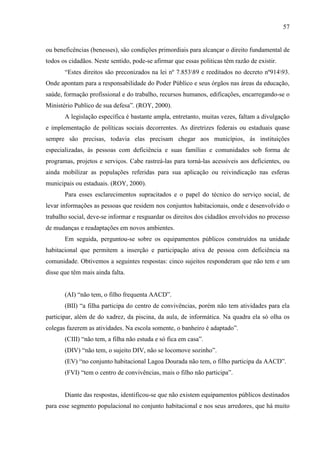 57

ou beneficências (benesses), são condições primordiais para alcançar o direito fundamental de
todos os cidadãos. Neste sentido, pode-se afirmar que essas politicas têm razão de existir.
“Estes direitos são preconizados na lei nº 7.85389 e reeditados no decreto nº91493.
Onde apontam para a responsabilidade do Poder Público e seus órgãos nas áreas da educação,
saúde, formação profissional e do trabalho, recursos humanos, edificações, encarregando-se o
Ministério Publico de sua defesa”. (ROY, 2000).
A legislação específica é bastante ampla, entretanto, muitas vezes, faltam a divulgação
e implementação de políticas sociais decorrentes. As diretrizes federais ou estaduais quase
sempre são precisas, todavia elas precisam chegar aos municípios, ás instituições
especializadas, ás pessoas com deficiência e suas famílias e comunidades sob forma de
programas, projetos e serviços. Cabe rastreá-las para torná-las acessíveis aos deficientes, ou
ainda mobilizar as populações referidas para sua aplicação ou reivindicação nas esferas
municipais ou estaduais. (ROY, 2000).
Para esses esclarecimentos supracitados e o papel do técnico do serviço social, de
levar informações as pessoas que residem nos conjuntos habitacionais, onde e desenvolvido o
trabalho social, deve-se informar e resguardar os direitos dos cidadãos envolvidos no processo
de mudanças e readaptações em novos ambientes.
Em seguida, perguntou-se sobre os equipamentos públicos construídos na unidade
habitacional que permitem a inserção e participação ativa de pessoa com deficiência na
comunidade. Obtivemos a seguintes respostas: cinco sujeitos responderam que não tem e um
disse que têm mais ainda falta.
(AI) “não tem, o filho frequenta AACD”.
(BII) “a filha participa do centro de convivências, porém não tem atividades para ela
participar, além de do xadrez, da piscina, da aula, de informática. Na quadra ela só olha os
colegas fazerem as atividades. Na escola somente, o banheiro é adaptado”.
(CIII) “não tem, a filha não estuda e só fica em casa”.
(DIV) “não tem, o sujeito DIV, não se locomove sozinho”.
(EV) “no conjunto habitacional Lagoa Dourada não tem, o filho participa da AACD”.
(FVI) “tem o centro de convivências, mais o filho não participa”.

Diante das respostas, identificou-se que não existem equipamentos públicos destinados
para esse segmento populacional no conjunto habitacional e nos seus arredores, que há muito

 