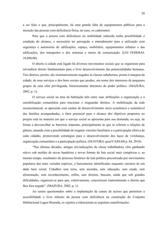 58

a ser feito e que, principalmente, há uma grande falta de equipamentos públicos para a
inserção das pessoas com deficiência física, no caso, os cadeirantes.
Para que a pessoa com deficiência ou mobilidade reduzida tenha possibilidade e
condição de alcance, e necessário ter percepção e entendimento para a utilização com
segurança e autonomia de edificações, espaço, mobiliário, equipamentos urbanos e das
edificações, dos transportes e dos sistemas e meios de comunicação. (LEI FEDERAL
10.098/00).
O direito à cidade está ligado há diversos movimentos sociais que se organizam para
reivindicar direito fundamentais para o livre desenvolvimento das potencialidades humanas.
Tais direitos, porém, são sistematicamente negados às classes subalternas, postas à margem da
cidade, de seus serviços e dos bens sociais que produz, em nome dos interesses de pequenos
grupos de uma elite privilegiada, historicamente detentora do poder político. (MAZURA,
2002, p. 1).
O serviço social na área da habitação têm entre suas atribuições a organização e a
sensibilização comunitária para tencionar e resguardar direitos. A mobilização da rede
sociassistencial, se apresente com caráter de desenvolvimento sócio econômico e sustentável
das famílias acompanhadas, o fator potencial para o alcance dos objetivos propostos no
projeto está na maneira em que o serviço social se apresenta para sua demanda, ou seja, de
forma a desvencilhar as barreiras impostas, principalmente às que se referem a relações de
gênero, atuando com a possibilidade de resgatar vínculos familiares e a participação efetiva de
cada cidadão, promovendo estratégias para o desenvolvimento dos laços de vizinhança,
organização comunitária e a participação política. (OLIVEIRA apud CASSAB p. 84, 2010).
“Nas últimas décadas, antigas reivindicações da classe trabalhadora vêm ganhando
relevo sob moldes de novas bandeiras e novas formas de luta social mais complexas e, ao
mesmo tempo, resultantes do processo histórico de luta política preconizada por movimentos
populares das mais variadas espécies, e basicamente identificadas enquanto carentes de um
dado bem social. Cidadãos sem terra, sem moradia, sem educação, sem renda, sem
alimentação, sem reconhecimento, enfim, sem direitos, buscam, ainda que sob grandes
dificuldades, organizar-se para que, coletivamente, concretizem materialmente o direito que
lhes fora negado”. (MAZURA, 2002, p. 1).
Ao serem questionados sobre a implantação de canais de acesso que permitem a
acessibilidade e livre trânsito da pessoa com deficiência na construção do Conjunto
Habitacional Lagoa Dourada, os sujeitos evidenciaram as seguintes manifestações:

 