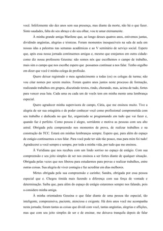 você. Infelizmente são dez anos sem sua presença, mas diante da morte, não há o que fazer.
Sinto saudades, falta do seu abraço e do seu olhar, vou te amar eternamente.
À minha grande amiga Marilene que, ao longo desses quatros anos, estivemos juntas,
dividindo angústias, alegrias e tristezas. Foram momentos inesquecíveis na sala de aula em
nossas idas a palestras nas semanas acadêmicas e ao V seminário de serviço social. Espero
que, após essa nossa jornada continuemos amigas e, mesmo que estejamos em outra cidadecomo diz nossa professora Geusina: não somos nós que escolhemos o campo de trabalho,
mais sim o campo que nos escolhe espero que possamos continuar a nos falar. Tenho orgulho
em dizer que você é minha colega de profissão.
Quero deixar registrado o meu agradecimento a todas (os) os colegas de turma; não
vou citar nomes por serem muitos. Foram quatro anos juntos neste processo de formação,
realizando trabalhos em grupos, discutindo textos, rindo, chorando, mas, acima de tudo, fortes
para vencer essa luta. Cada uma ou cada um de vocês tem em minha mente uma lembrança
especial.
Quero agradecer minha supervisora de campo, Cátia, que me ensinou muito. Tive a
alegria de ser sua estagiária e de poder conhecer você como profissional comprometida com
seu trabalho e dedicada no que faz, organizada se programando em tudo que vai fazer e,
quando faz é perfeito. Como pessoa é alegre, sorridente e motiva as pessoas com seu alto
astral. Obrigada pela compreensão nos momentos de prova, de realizar trabalhos e na
construção do TCC. Estará em minhas lembranças sempre. Espero que, para além do espaço
de estágio continuemos a nos falar. Para você pode ter sido tão pouco, mas para mim foi tudo!
Agradecerei a você sempre e sempre, por toda a minha vida, por tudo que me ensinou.
À Veridiana que nos recebeu com um lindo sorriso no espaço de estágio. Com sua
compreensão e seu jeito simples de ser nos ensinou a ser fortes diante de qualquer situação.
Obrigada pelas vezes que nos liberou para estudarmos para provas e realizar trabalhos, entre
outras coisas. Sua alegria de viver contagia e faz acreditar em dias melhores.
Mirtes obrigada pela sua compreensão e carinho; Sandra, obrigada por essa pessoa
especial que e. Chegou tímida mais fazendo a diferença com sua força de vontade e
determinação. Saiba que, para além do espaço de estágio estaremos sempre nos falando, pois
a considero minha amiga.
À minha orientadora Geusina o que falar diante de uma pessoa tão especial, tão
inteligente, compreensiva, paciente, atenciosa e exigente. Há dois anos você me acompanha
nesta jornada; foram tantas as coisas que dividi com você, tantas angústias, alegrias e aflições,
mas que com seu jeito simples de ser e de ensinar, me deixava tranquila depois de falar

 