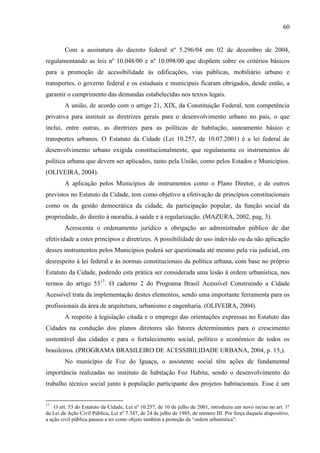 60

Com a assinatura do decreto federal nº 5.296/04 em 02 de dezembro de 2004,
regulamentando as leis nº 10.048/00 e nº 10.098/00 que dispõem sobre os critérios básicos
para a promoção de acessibilidade às edificações, vias públicas, mobiliário urbano e
transportes, o governo federal e os estaduais e municipais ficaram obrigados, desde então, a
garantir o cumprimento das demandas estabelecidas nos textos legais.
A união, de acordo com o artigo 21, XIX, da Constituição Federal, tem competência
privativa para instituir as diretrizes gerais para o desenvolvimento urbano no país, o que
inclui, entre outras, as diretrizes para as políticas de habitação, saneamento básico e
transportes urbanos. O Estatuto da Cidade (Lei 10.257, de 10.07.2001) é a lei federal de
desenvolvimento urbano exigida constitucionalmente, que regulamenta os instrumentos de
política urbana que devem ser aplicados, tanto pela União, como pelos Estados e Municípios.
(OLIVEIRA, 2004).
A aplicação pelos Municípios de instrumentos como o Plano Diretor, e de outros
previstos no Estatuto da Cidade, tem como objetivo a efetivação de princípios constitucionais
como os da gestão democrática da cidade, da participação popular, da função social da
propriedade, do direito à moradia, à saúde e à regularização. (MAZURA, 2002, pag, 3).
Acrescenta o ordenamento jurídico a obrigação ao administrador público de dar
efetividade a estes princípios e diretrizes. A possibilidade do uso indevido ou da não aplicação
desses instrumentos pelos Municípios poderá ser questionada até mesmo pela via judicial, em
desrespeito à lei federal e às normas constitucionais da política urbana, com base no próprio
Estatuto da Cidade, podendo esta prática ser considerada uma lesão à ordem urbanística, nos
termos do artigo 5317. O caderno 2 do Programa Brasil Acessível Construindo a Cidade
Acessível trata da implementação destes elementos, sendo uma importante ferramenta para os
profissionais da área de arquitetura, urbanismo e engenharia. (OLIVEIRA, 2004).
A respeito à legislação citada e o emprego das orientações expressas no Estatuto das
Cidades na condução dos planos diretores são fatores determinantes para o crescimento
sustentável das cidades e para o fortalecimento social, político e econômico de todos os
brasileiros. (PROGRAMA BRASILEIRO DE ACESSIBILIDADE URBANA, 2004, p. 15,).
No município de Foz do Iguaçu, o assistente social têm ações de fundamental
importância realizadas no instituto de habitação Foz Habita, sendo o desenvolvimento do
trabalho técnico social junto à população participante dos projetos habitacionais. Esse é um

17

O art. 53 do Estatuto da Cidade, Lei nº 10.257, de 10 de julho de 2001, introduziu um novo inciso no art. 1º
da Lei da Ação Civil Pública, Lei nº 7.347, de 24 de julho de 1985, de número III. Por força daquele dispositivo,
a ação civil pública passou a ter como objeto também a proteção da “ordem urbanística”.

 