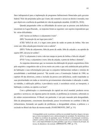 61

fator indispensável para a implantação de programas habitacionais financiados pelo governo
federal. Nele são projetadas ações que visam, não somente o acesso ao direito à moradia, mas
que objetivem a melhoria da qualidade de vida da população atendida. (GARCIA, 2010).
Quando perguntados sobre as dificuldades de acesso que as pessoas com deficiência
encontram no Lagoa Dourada , as respostas foram as seguintes: seis sujeitos responderam que
há várias dificuldades:
(AI) “acesso ao ônibus e o calçamento é ruim”.
(BII) “locomoção de um lugar para outro”.
(CIII) “difícil de sair, ir a lugar como posto de saúde no ponto de ônibus. Não tem
como sair, falta calçada para transitar com a cadeira”.
(DIV) “Falta de calçamento, falta de posto de saúde, falta de calçada e, na opinião do
sujeito DIV, deveria ter asfalto”.
(EV) “o calçamento é ruim e não tem rampa no ponto de ônibus e falta de calçada”.
(FVI) “a rua, o calçamento é ruim, falta de calçada, o ponto de ônibus é distante”.
As respostas demostram que, no momento da elaboração do projeto arquitetônico feito
pelo arquiteto e engenheiro não se levou muito em conta o que está estabelecido pela politica
de habitação e suas reformulações para que os conjuntos habitacionais tenham o mínimo de
acessibilidade e mobilidade possível. “De acordo com a Constituição Federal de 1988, no
capítulo III das diretrizes, consta a inclusão da pessoa com deficiência, sendo respeitadas as
suas peculiaridades em todas as iniciativas governamentais relacionadas à educação, à saúde,
ao trabalho, à edificação pública, à previdência social, à assistência social, ao transporte, à
habitação, à cultura, ao esporte e ao lazer”.
Com a globalização e a reestruturação do capital em nível mundial, produziu novas
questões e acirrou-se, em algumas partes do mundo, os problemas já existentes, sobretudo os
de ordem socioeconômicas. O Brasil, em particular, é um país marcado pela desigualdade,
falta de planejamento, crescimento desordenado, pouco investimento no combate à falta de
infraestrutura, formando um quadro de problemas; a desigualdade urbana, a pobreza e a
exclusão no Brasil são faces da mesma moeda. (NASCIMENTO, 2007, p. 11).

A desigualdade social, econômica e política na sociedade brasileira chegou a tal grau
que se torna incompatível com a democratização da sociedade. Por decorrência, tem
se falado na existência da apartação social. No Brasil a discriminação econômica,
cultural e política, além de étnica. Este processo deve ser entendido como exclusão,
isto é, uma impossibilidade de poder partilhar o que leva a vivência da privação, da
recusa, do abandono e da exclusão. (SPOSATTI, 1987, p. 17).

 