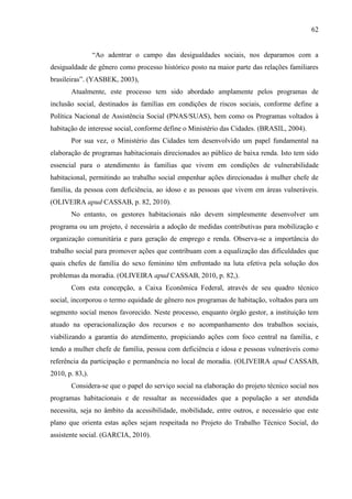 62
“Ao adentrar o campo das desigualdades sociais, nos deparamos com a
desigualdade de gênero como processo histórico posto na maior parte das relações familiares
brasileiras”. (YASBEK, 2003),
Atualmente, este processo tem sido abordado amplamente pelos programas de
inclusão social, destinados às famílias em condições de riscos sociais, conforme define a
Política Nacional de Assistência Social (PNAS/SUAS), bem como os Programas voltados à
habitação de interesse social, conforme define o Ministério das Cidades. (BRASIL, 2004).
Por sua vez, o Ministério das Cidades tem desenvolvido um papel fundamental na
elaboração de programas habitacionais direcionados ao público de baixa renda. Isto tem sido
essencial para o atendimento às famílias que vivem em condições de vulnerabilidade
habitacional, permitindo ao trabalho social empenhar ações direcionadas à mulher chefe de
família, da pessoa com deficiência, ao idoso e as pessoas que vivem em áreas vulneráveis.
(OLIVEIRA apud CASSAB, p. 82, 2010).
No entanto, os gestores habitacionais não devem simplesmente desenvolver um
programa ou um projeto, é necessária a adoção de medidas contributivas para mobilização e
organização comunitária e para geração de emprego e renda. Observa-se a importância do
trabalho social para promover ações que contribuam com a equalização das dificuldades que
quais chefes de família do sexo feminino têm enfrentado na luta efetiva pela solução dos
problemas da moradia. (OLIVEIRA apud CASSAB, 2010, p. 82,).
Com esta concepção, a Caixa Econômica Federal, através de seu quadro técnico
social, incorporou o termo equidade de gênero nos programas de habitação, voltados para um
segmento social menos favorecido. Neste processo, enquanto órgão gestor, a instituição tem
atuado na operacionalização dos recursos e no acompanhamento dos trabalhos sociais,
viabilizando a garantia do atendimento, propiciando ações com foco central na família, e
tendo a mulher chefe de família, pessoa com deficiência e idosa e pessoas vulneráveis como
referência da participação e permanência no local de moradia. (OLIVEIRA apud CASSAB,
2010, p. 83,).
Considera-se que o papel do serviço social na elaboração do projeto técnico social nos
programas habitacionais e de ressaltar as necessidades que a população a ser atendida
necessita, seja no âmbito da acessibilidade, mobilidade, entre outros, e necessário que este
plano que orienta estas ações sejam respeitada no Projeto do Trabalho Técnico Social, do
assistente social. (GARCIA, 2010).

 
