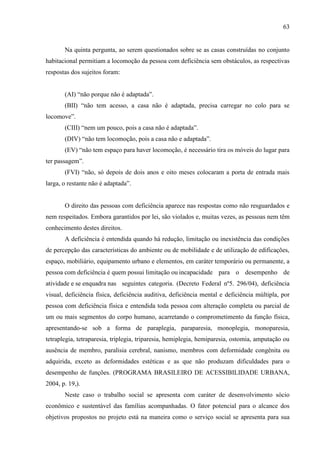 63

Na quinta pergunta, ao serem questionados sobre se as casas construídas no conjunto
habitacional permitiam a locomoção da pessoa com deficiência sem obstáculos, as respectivas
respostas dos sujeitos foram:
(AI) “não porque não é adaptada”.
(BII) “não tem acesso, a casa não é adaptada, precisa carregar no colo para se
locomove”.
(CIII) “nem um pouco, pois a casa não é adaptada”.
(DIV) “não tem locomoção, pois a casa não e adaptada”.
(EV) “não tem espaço para haver locomoção, é necessário tira os móveis do lugar para
ter passagem”.
(FVI) “não, só depois de dois anos e oito meses colocaram a porta de entrada mais
larga, o restante não é adaptada”.

O direito das pessoas com deficiência aparece nas respostas como não resguardados e
nem respeitados. Embora garantidos por lei, são violados e, muitas vezes, as pessoas nem têm
conhecimento destes direitos.
A deficiência é entendida quando há redução, limitação ou inexistência das condições
de percepção das características do ambiente ou de mobilidade e de utilização de edificações,
espaço, mobiliário, equipamento urbano e elementos, em caráter temporário ou permanente, a
pessoa com deficiência é quem possui limitação ou incapacidade para o desempenho de
atividade e se enquadra nas seguintes categoria. (Decreto Federal nº5. 296/04), deficiência
visual, deficiência física, deficiência auditiva, deficiência mental e deficiência múltipla, por
pessoa com deficiência física e entendida toda pessoa com alteração completa ou parcial de
um ou mais segmentos do corpo humano, acarretando o comprometimento da função física,
apresentando-se sob a forma de paraplegia, paraparesia, monoplegia, monoparesia,
tetraplegia, tetraparesia, triplegia, triparesia, hemiplegia, hemiparesia, ostomia, amputação ou
ausência de membro, paralisia cerebral, nanismo, membros com deformidade congênita ou
adquirida, exceto as deformidades estéticas e as que não produzam dificuldades para o
desempenho de funções. (PROGRAMA BRASILEIRO DE ACESSIBILIDADE URBANA,
2004, p. 19,).
Neste caso o trabalho social se apresenta com caráter de desenvolvimento sócio
econômico e sustentável das famílias acompanhadas. O fator potencial para o alcance dos
objetivos propostos no projeto está na maneira como o serviço social se apresenta para sua

 