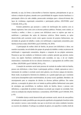 64

demanda, ou seja, de forma a desvencilhar as barreiras impostas, principalmente às que se
referem a relações de gênero, atuando com a possibilidade de resgatar vínculos familiares e a
participação efetiva de cada cidadão, promovendo estratégias para o desenvolvimento dos
laços de vizinhança, organização comunitária e participação política. (OLIVEIRA apud
CASSAB, 2010, p. 84).
Existem parâmetros que possuem o caráter de interlocução dos usuários com os
demais segmentos, bem como com as diversas políticas públicas. Portanto, neste cenário, se
visualiza a mulher, o idoso e a pessoa com deficiência como os sujeitos que mais se
mobilizam e participam das ações de interesses coletivos. Desta maneira, as ações
desenvolvidas pelo assistente social, como agente executor de projetos habitacionais, nas
atividades de geração de trabalho e renda e de mobilização e organização comunitária, para
famílias de baixa renda. (OLIVEIRA apud CASSAB p. 84, 2010).
A participação da mulher chefe de família, da pessoa com deficiência e idoso, nas
reuniões executadas, nas atividades dos grupos de geração de trabalho e renda, no processo de
mobilização e organização comunitária, desperta a conquista da sua própria autonomia.
Presume-se que tais condições as fortalecem contra a própria opressão que persiste, muitas
vezes, nos papéis familiares estabelecidos pela sociedade, ou seja, o de ser simples
mantenedora e mantenedor do lar nos afazeres domésticos, e apaziguadora de conflitos entre
os filhos. (OLIVEIRA apud CASSAB, 2010, p. 85).
A atuação do assistente social neste processo de inclusão da mulher chefe de família,
pessoa com deficiência e idoso frente à participação política e cidadã, apresenta-se com o
instrumento de combate à exclusão social entre gêneros, nos diversos espaços de decisões.
Deste modo, na perspectiva feminista de cidadania, eis o grande papel para que o assistente
social possa desempenhar ações transformadoras, de justiça social, igualdade, liberdade e de
encorajamento para as conquistas de direitos às diversas políticas públicas. Em outras
palavras, a concepção de gênero deve ser tratada na política pública habitacional como parte
de estratégias que possibilitem, às mulheres chefes de família, idosos e pessoas com
deficiência, a capacidade de produzir mudanças na posição que ocupam na sociedade, bem
como na condução das relações familiares e comunitárias. (OLIVEIRA apud CASSAB, 2010,
p. 85).
O trabalho técnico social desenvolvido pelo assistente social, através de uma política
de habitação do estado, possibilita que uma parcela significativa da população brasileira tenha
não somente o acesso a uma moradia, mas que se envolvam com outras condições inerentes
ao exercício da cidadania. O enfoque na condição de gênero, em específico à mulher chefe de

 