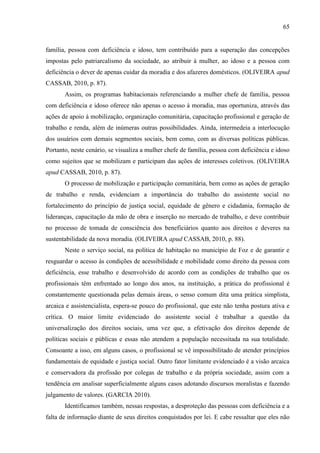 65

família, pessoa com deficiência e idoso, tem contribuído para a superação das concepções
impostas pelo patriarcalismo da sociedade, ao atribuir à mulher, ao idoso e a pessoa com
deficiência o dever de apenas cuidar da moradia e dos afazeres domésticos. (OLIVEIRA apud
CASSAB, 2010, p. 87).
Assim, os programas habitacionais referenciando a mulher chefe de família, pessoa
com deficiência e idoso oferece não apenas o acesso à moradia, mas oportuniza, através das
ações de apoio à mobilização, organização comunitária, capacitação profissional e geração de
trabalho e renda, além de inúmeras outras possibilidades. Ainda, intermedeia a interlocução
dos usuários com demais segmentos sociais, bem como, com as diversas políticas públicas.
Portanto, neste cenário, se visualiza a mulher chefe de família, pessoa com deficiência e idoso
como sujeitos que se mobilizam e participam das ações de interesses coletivos. (OLIVEIRA
apud CASSAB, 2010, p. 87).
O processo de mobilização e participação comunitária, bem como as ações de geração
de trabalho e renda, evidenciam a importância do trabalho do assistente social no
fortalecimento do princípio de justiça social, equidade de gênero e cidadania, formação de
lideranças, capacitação da mão de obra e inserção no mercado de trabalho, e deve contribuir
no processo de tomada de consciência dos beneficiários quanto aos direitos e deveres na
sustentabilidade da nova moradia. (OLIVEIRA apud CASSAB, 2010, p. 88).
Neste o serviço social, na política de habitação no município de Foz e de garantir e
resguardar o acesso às condições de acessibilidade e mobilidade como direito da pessoa com
deficiência, esse trabalho e desenvolvido de acordo com as condições de trabalho que os
profissionais têm enfrentado ao longo dos anos, na instituição, a prática do profissional é
constantemente questionada pelas demais áreas, o senso comum dita uma prática simplista,
arcaica e assistencialista, espera-se pouco do profissional, que este não tenha postura ativa e
crítica. O maior limite evidenciado do assistente social é trabalhar a questão da
universalização dos direitos sociais, uma vez que, a efetivação dos direitos depende de
políticas sociais e públicas e essas não atendem a população necessitada na sua totalidade.
Consoante a isso, em alguns casos, o profissional se vê impossibilitado de atender princípios
fundamentais de equidade e justiça social. Outro fator limitante evidenciado é a visão arcaica
e conservadora da profissão por colegas de trabalho e da própria sociedade, assim com a
tendência em analisar superficialmente alguns casos adotando discursos moralistas e fazendo
julgamento de valores. (GARCIA 2010).
Identificamos também, nessas respostas, a desproteção das pessoas com deficiência e a
falta de informação diante de seus direitos conquistados por lei. E cabe ressaltar que eles não

 