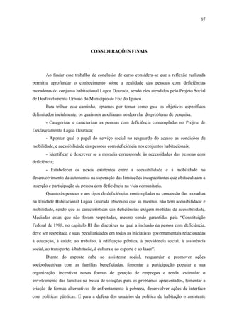 67

CONSIDERAÇÕES FINAIS

Ao findar esse trabalho de conclusão de curso considera-se que a reflexão realizada
permitiu aprofundar o conhecimento sobre a realidade das pessoas com deficiências
moradoras do conjunto habitacional Lagoa Dourada, sendo eles atendidos pelo Projeto Social
de Desfavelamento Urbano do Município de Foz do Iguaçu.
Para trilhar esse caminho, optamos por tomar como guia os objetivos específicos
delimitados incialmente, os quais nos auxiliaram no desvelar do problema de pesquisa.
- Categorizar e caracterizar as pessoas com deficiência contempladas no Projeto de
Desfavelamento Lagoa Dourada;
- Apontar qual o papel do serviço social no resguardo do acesso as condições de
mobilidade, e acessibilidade das pessoas com deficiência nos conjuntos habitacionais;
- Identificar e descrever se a moradia corresponde às necessidades das pessoas com
deficiência;
- Estabelecer os nexos existentes entre a acessibilidade e a mobilidade no
desenvolvimento da autonomia na superação das limitações incapacitantes que obstaculizam a
inserção e participação da pessoa com deficiência na vida comunitária.
Quanto às pessoas e aos tipos de deficiências contempladas na concessão das moradias
na Unidade Habitacional Lagoa Dourada observou que as mesmas não têm acessibilidade e
mobilidade, sendo que as características das deficiências exigem medidas de acessibilidade.
Mediadas estas que não foram respeitadas, mesmo sendo garantidas pela “Constituição
Federal de 1988, no capitulo III das diretrizes na qual a inclusão da pessoa com deficiência,
deve ser respeitada e suas peculiaridades em todas as iniciativas governamentais relacionadas
à educação, à saúde, ao trabalho, à edificação pública, à previdência social, à assistência
social, ao transporte, à habitação, à cultura e ao esporte e ao lazer”.
Diante do exposto cabe ao assistente social, resguardar e promover ações
socioeducativas com as famílias beneficiadas, fomentar a participação popular e sua
organização, incentivar novas formas de geração de empregos e renda, estimular o
envolvimento das famílias na busca de soluções para os problemas apresentados, fomentar a
criação de formas alternativas de enfrentamento à pobreza, desenvolver ações de interface
com políticas públicas. E para a defesa dos usuários da politica de habitação o assistente

 