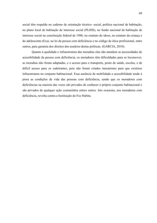 68

social têm respaldo no caderno de orientação técnico- social, política nacional de habitação,
no plano local de habitação de interesse social (PLHIS), no fundo nacional de habitação de
interesse social na constituição federal de 1988, no estatuto do idoso, no estatuto da criança e
do adolescente (Eca), na lei da pessoa com deficiência e no código de ética profissional, entre
outros, para garantia dos direitos dos usuários destas politicas. (GARCIA, 2010).
Quanto à qualidade e infraestrutura das moradias elas não atendem as necessidades de
acessibilidade da pessoa com deficiência, os moradores têm dificuldades para se locomover,
as moradias não foram adaptadas, e o acesso para o transporte, posto de saúde, escolas, e de
difícil acesso para os cadeirantes, pois não foram criados mecanismo para que existisse
infraestrutura no conjunto habitacional. Essa ausência de mobilidade e acessibilidade tende à
piora as condições de vida das pessoas com deficiência, sendo que os moradores com
deficiências na maioria das vezes são privados de conhecer o próprio conjunto habitacional e
são privados de qualquer ação comunitária entres outros. Isto ocasiona, nos moradores com
deficiência, revolta contra a Instituição do Foz Habita.

 