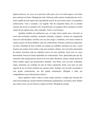 algumas palavras. Às vezes, eu só precisava olhar para você e me sentia segura e com força
para continuar em frente. Obrigada por tudo. Saiba que tenho enorme consideração por você e
muito orgulho de estar quatro anos apreendendo através de suas ilustres aulas e seu grandioso
conhecimento. Você e exemplo a ser seguido. Não há conquistas fáceis, são as estradas
sinuosas que levam ao caminho certo. O profissional, em qualquer ofício, alcançará o triunfo
a partir de um espírito tenaz, forte, obstinado. Assim é você Geusina.
Agradeço também aos professores que, ao longo desses quatro anos, estiveram ao
nosso lado mostrando caminhos, ensinando conteúdos, exigindo o mínimo de compreensão
nossa em cada disciplina. Caroline com seu jeito meigo e sorridente, com muita vontade de
ensinar, passou, de forma brilhante, todo seu conhecimento. Roseane, professora espetacular,
nos deu a liberdade de fazer escolhas em relação aos trabalhos realizados em sala, e assim
mostrou que sempre estava atenta a tudo que acontecia. Juliana, com sua forma apaixonante
de ensinar, transmitiu toda sua sabedoria através de seus conteúdos. Sueli seria, às vezes,
descontraída. Passou de forma esplendida seu conhecimento. Elias, apaixonado pelo que faz,
transmitiu toda energia positiva possível em suas aulas. Rosemery, meiga e tímida, passou de
forma simples aquilo que precisávamos aprender. Ana Paula, com seu jeito exuberante,
alegre, transmitiu seu conteúdo de aula de forma espetacular. Keila, com todo seu jeito
especial de ser, de forma carinhosa nos ensinou muito. Solange, com seu jeito avassalador e
com grande conhecimento, nos deu grande ensinamento. Obrigado a todos por
compartilharem seus conhecimentos conosco.
Quero agradecer ainda a todos os meus amigos parentes e colegas que torceram por
mim nesta jornada que, mesmo distantes telefonaram, perguntaram e enviaram e-mail. Saibam
que, muitas vezes, isso me motivou a seguir em frente. Obrigada de coração.

 