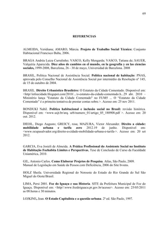 69

REFERENCIAS

ALMEIDA, Veridiana; AMARO, Márcia. Projeto de Trabalho Social Técnico: Conjunto
Habitacional Francisco Buba, 2006.
BRAGA Andréa Luiza Curralinho; VASCO, Kelly Mengarda; VASCO, Tatiana de; SAUER,
Valquíria Aparecida. Diez años de cambios en el mundo, en la geografía y en las ciencias
sociales, 1999-2008, Barcelona, 26 - 30 de mayo, Universidad de Barcelona. 2008
BRASIL, Política Nacional de Assistência Social. Política nacional de habitação: PNAS,
aprovada pelo Conselho Nacional de Assistência Social por intermédio da Resolução nº 145,
de 15 de outubro de 2004.
BRASIL. Direito Urbanístico Brasileiro: O Estatuto da Cidade Comentado. Disponível em:
<http//infoecidade.blogspot.com/2010/.../o-estatuto-da-cidade-comentado.h...29 abr. 2010 –
Ministério lança "Estatuto da Cidade Comentado" no FUM5 ... O “Estatuto da Cidade
Comentado” é a primeira tentativa de prestar contas sobre.>. Acesso em: 25 nov 2011.
BONDUKI Nabil. Política habitacional e inclusão social no Brasil: revisão histórica.
Disponível em: <www.usjt.br/arq. urb/numero_01/artigo_05_180908.pdf >. Acesso em: 20
out. 2012.
DIEHL, Diego Augusto; GREICY, rosa; MAZURA, Victor Alexander. Direito a cidade:
mobilidade urbana e tarifa zero 2012.19 de junho. Disponível em:
<www.ocupasalvador.org/direito-a-cidade-mobilidade-urbana-e-tarifa->. Acesso em: 20 set
2012.

GARCIA, Eva Josieli de Almeida. A Prática Profissional do Assistente Social no Instituto
de Habitação Fozhabita Limites e Perspectivas, Tese de Conclusão de Curso da Faculdade
Uniamérica, 2010.
GIL, Antonio Carlos. Como Elaborar Projetos de Pesquisa. Atlas, São Paulo, 2009.
Manual de Legislação em Saúde da Pessoa com Deficiência, 2006 do Site bvsms.
HOLZ Sheila. Universidade Regional do Noroeste do Estado do Rio Grande do Sul São
Miguel do Oeste/Brasil.
LIMA, Persi 2001. Foz do Iguaçu e sua Historia. SITE da Prefeitura Municipal de Foz do
Iguaçu. Disponível em: <http//:www.fozdoiguacu.pr.gov.br/acesso>. Acesso em: 25/05/2011
as 08:horas e 30 minutos.
LOJKINE, Jean. O Estado Capitalista e a questão urbana. 2ª ed. São Paulo, 1997.

 