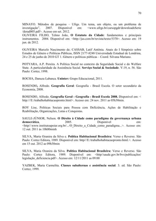 70
MINAYO. Métodos de pesquisa – Ufrgs. Um tema, um objeto, ou um problema de
investigação”,
2007.
Disponível
em:
<www.ufrgs.br/cursopgdr/downloadsSerie
/derad005.pdf>. Acesso em set. 2012.
OLIVEIRA FILHO, Telmo João, O Estatuto da Cidade: fundamentos e principais
instrumentos. 2004. Disponível em: <http://jus.com.br/revista/texto/5370>. Acesso em: 19
jun. de 2012.
OLIVEIRA Marcelo Nascimento de; CASSAB, Latif Antônia. Anais do I Simpósio sobre
Estudos de Gênero e Políticas Públicas, ISSN 2177-8248 Universidade Estadual de Londrina,
24 e 25 de junho de 2010 GT 1. Gênero e políticas públicas – Coord. Silvana Mariano.
POTYARA, A.P. Pereira. A Política Social no contexto da Seguridade Social e do Welfare
State. A particularidade da Assistência Social. Serviço Social & Sociedade. V.19, n. 56. São
Paulo: Cortez, 1998.
ROCHA, Danuza Labanca. Uninter: Grupo Educacional, 2011.
ROSENDO, Alfredo. Geografia Geral: Geografia - Brasil Escola. O setor secundário da
Economia, 2008.
ROSENDO, Alfredo. Geografia Geral - Geografia - Brasil Escola 2008. Disponível em: <
http:///E:/trabalhohabitacaopronto.html>. Acesso em: 24 nov. 2011 as 05h30min.
ROY Lise, Politicas Sociais para Pessoa com Deficiência, Ações de Habilitação e
Reabilitação, Organizações, Lutas e Conquistas.
SAULE-JÚNIOR, Nelson. O Direito à Cidade como paradigma da governança urbana
democrática,
2005.
Disponível
em:
<http//:www.institutoapoiar.org.br/.../O_Direito_a_Cidade_como_paradigma...>. Acesso em:
12 out. 2011 às 10h00minh
SILVA, Maria Ozanira da Silva e. Política Habitacional Brasileira: Verso e Reverso. São
Paulo: Cortez Editora, 1989. Disponível em: http///E:/trabalhohabitacaopronto.html.>. Acesso
em 15 out. 2012 as 09h30min
SILVA, Maria Ozanira da Silva. Política Habitacional Brasileira: Verso e Reverso. São
Paulo: Cortez Editora, 1989. Disponível em: <http//saude.gov.br/bvs/publicações/
legislação_deficiencia.pdf>. Acesso em: 12/11/2011 as 09:00
YAZBEK, Maria Carmelita. Classes subalternas e assistência social. 3. ed. São Paulo:
Cortez, 1999.

 