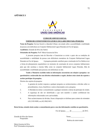 72

APÊNDICE I

CURSO DE SERVIÇO SOCIAL
TERMO DE CONSENTIMENTO LIVRE E ESCLARECIDO PARA PESQUISA
Nome da Pesquisa: Serviço Social e a Questão Urbana: um estudo sobre a acessibilidade e mobilidade
da pessoa com deficiência no Conjunto Habitacional Lagoa Dourada em Foz do Iguaçu.
Acadêmico: Zenaide da Silva dos Santos
Orientador da Pesquisa: Profª: Maria Geusina da Silva
A presente pesquisa trata de Desvelar e Caracterizar se existe e quais são as condições de
acessibilidade e mobilidade da pessoa com deficiência moradoras do Conjunto Habitacional Lagoa
Dourada em Foz do Iguaçu.

A pesquisa pretende contribuir para a instituição do Foz Habita rever

a forma de planejamento arquitetônico no momento de construção de novos conjuntos habitacionais
para que não aconteça a mesma falha como no conjunto habitacional Lagoa Dourada, falta de
acessibilidade e mobilidade para pessoas com deficiência ou não.
Tendo o Mutuário recebido todas às informações necessárias em relação à pesquisa e ao
questionário e esclarecido dos seus direitos relacionados a seguir, declaro estar ciente do exposto e
aceitar participar da pesquisa.
Direitos dos sujeitos da pesquisa:
1.

A garantia de receber resposta a qualquer pergunta ou esclarecimentos a dúvidas sobre os
procedimentos, riscos, benefícios e outros relacionados com a pesquisa;

2.

A liberdade de retirar o consentimento a qualquer momento e deixar de participar do estudo;

3.

A segurança de não ser identificado e que será mantido o caráter confidencial das
informações relacionadas com a privacidade;

4.

Para esclarecimentos de dúvidas, ficam à disposição os telefones para contato do orientador
(45) 2105-9090, ou (45) 9962-9431.

Desta forma, estando ciente assino o consentimento para o uso das informações contidas no questionário.
Foz do Iguaçu, ____ de _____________de 2012.

Zenaide da Silva dos Santos
Pesquisador

Nome:________________
Rubrica do entrevistado

Maria Geusina da Silva
Profª Orientadora da pesquisa

 