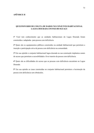 73

APÊNDICE II

QUESTIONÁRIO DE COLETA DE DADOS NO CONJUNTO HABITACIONAL
LAGOA DOURADA EM FOZ DO IGUAÇU

1º Você tem conhecimento que as unidades habitacionais do Lagoa Dourada foram
construídas e adaptadas para pessoa com deficiência.
2º Quais são os equipamentos públicos construídos na unidade habitacional que permitem a
inserção e participação ativa de pessoa com deficiência na comunidade.
3º Em sua opinião o conjunto habitacional lagoa dourada na sua construção implantou canais
de acesso que permitem a acessibilidade e livre transito da pessoa com deficiência.
4º Quais são as dificuldades de acesso que as pessoas com deficiência encontram no Lagoa
Dourada.
5º Em sua opinião as casas construídas no conjunto habitacional permitem a locomoção da
pessoa com deficiência sem obstáculos.

 