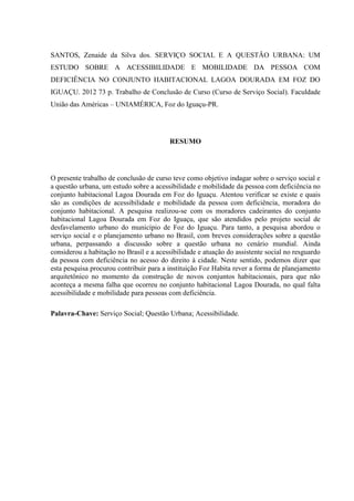 SANTOS, Zenaide da Silva dos. SERVIÇO SOCIAL E A QUESTÃO URBANA: UM
ESTUDO SOBRE A ACESSIBILIDADE E MOBILIDADE DA PESSOA COM
DEFICIÊNCIA NO CONJUNTO HABITACIONAL LAGOA DOURADA EM FOZ DO
IGUAÇU. 2012 73 p. Trabalho de Conclusão de Curso (Curso de Serviço Social). Faculdade
União das Américas – UNIAMÉRICA, Foz do Iguaçu-PR.

RESUMO

O presente trabalho de conclusão de curso teve como objetivo indagar sobre o serviço social e
a questão urbana, um estudo sobre a acessibilidade e mobilidade da pessoa com deficiência no
conjunto habitacional Lagoa Dourada em Foz do Iguaçu. Atentou verificar se existe e quais
são as condições de acessibilidade e mobilidade da pessoa com deficiência, moradora do
conjunto habitacional. A pesquisa realizou-se com os moradores cadeirantes do conjunto
habitacional Lagoa Dourada em Foz do Iguaçu, que são atendidos pelo projeto social de
desfavelamento urbano do município de Foz do Iguaçu. Para tanto, a pesquisa abordou o
serviço social e o planejamento urbano no Brasil, com breves considerações sobre a questão
urbana, perpassando a discussão sobre a questão urbana no cenário mundial. Ainda
considerou a habitação no Brasil e a acessibilidade e atuação do assistente social no resguardo
da pessoa com deficiência no acesso do direito à cidade. Neste sentido, podemos dizer que
esta pesquisa procurou contribuir para a instituição Foz Habita rever a forma de planejamento
arquitetônico no momento da construção de novos conjuntos habitacionais, para que não
aconteça a mesma falha que ocorreu no conjunto habitacional Lagoa Dourada, no qual falta
acessibilidade e mobilidade para pessoas com deficiência.
Palavra-Chave: Serviço Social; Questão Urbana; Acessibilidade.

 