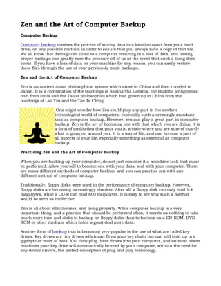 Zen and the Art of Computer Backup
Computer Backup

Computer backup involves the process of storing data in a location apart from your hard
drive, on any possible medium in order to ensure that you always have a copy of that file.
We all know that damage can come to a computer resulting in a loss of data, and having
proper backups can greatly ease the pressure off of us in the event that such a thing does
occur. If you have a loss of data on your machine for any reason, you can easily restore
these files through the use of your previously made backups.

Zen and the Art of Computer Backup

Zen is an ancient Asian philosophical system which arose in China and then traveled to
Japan. It is a combination of the teachings of Siddhartha Gotama, the Buddha (enlightened
one) from India and the Taoist philosophies which had grown up in China from the
teachings of Lao Tzu and the Tao Te Ching.

                   One might wonder how Zen could play any part in the modern
                  technological world of computers, especially such a seemingly mundane
                  task as computer backup. However, zen can play a great part in computer
                  backup. Zen is the art of becoming one with that which you are doing. It is
                  a form of meditation that puts you in a state where you are sure of exactly
                  what is going on around you. It is a way of life, and can become a part of
                  all aspects of your life, especially something as essential as computer
                  backup.

Practicing Zen and the Art of Computer Backup

When you are backing up your computer, do not just consider it a mundane task that must
be performed. Allow yourself to become one with your data, and with your computer. There
are many different methods of computer backup, and you can practice zen with any
different method of computer backup.

Traditionally, floppy disks were used in the performance of computer backup. However,
floppy disks are becoming increasingly obsolete. After all, a floppy disk can only hold 1.4
megabytes, while a CD-R can hold 800 megabytes. It is easy to see why such a method
would be seen as ineffective.

Zen is all about effectiveness, and living properly. While computer backup is a very
important thing, and a practice that should be performed often, it merits us nothing to take
much more time and disks to backup on floppy disks than to backup on a CD-ROM, DVD-
ROM or other medium which holds a great deal more data.

Another form of backup that is becoming very popular is the use of what are called key
drives. Key drives are tiny drives which can fit on your key chain but can still hold up to a
gigabyte or more of data. You then plug these drives into your computer, and on most newer
machines your key drive will automatically be read by your computer, without the need for
any device drivers, the perfect conception of plug and play technology.
 