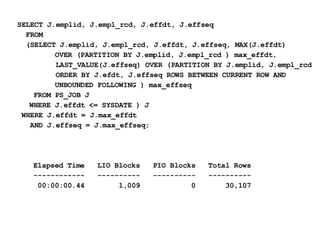 SELECT J.emplid, J.empl_rcd, J.effdt, J.effseq  FROM  (SELECT J.emplid, J.empl_rcd, J.effdt, J.effseq, MAX(J.effdt)    OVER (PARTITION BY J.emplid, J.empl_rcd ) max_effdt,  LAST_VALUE(J.effseq) OVER (PARTITION BY J.emplid, J.empl_rcd ORDER BY J.efdt, J.effseq ROWS BETWEEN CURRENT ROW AND    UNBOUNDED FOLLOWING ) max_effseq   FROM PS_JOB J  WHERE J.effdt <= SYSDATE ) J  WHERE J.effdt = J.max_effdt AND J.effseq = J.max_effseq; Elapsed Time  LIO Blocks  PIO Blocks  Total Rows ------------  ----------  ----------  ----------   00:00:00.44  1,009  0  30,107 