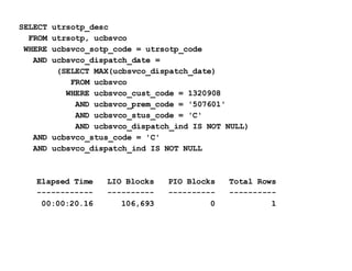 SELECT utrsotp_desc FROM utrsotp, ucbsvco WHERE ucbsvco_sotp_code = utrsotp_code AND ucbsvco_dispatch_date = (SELECT MAX(ucbsvco_dispatch_date) FROM ucbsvco WHERE ucbsvco_cust_code = 1320908 AND ucbsvco_prem_code = '507601' AND ucbsvco_stus_code = 'C' AND ucbsvco_dispatch_ind IS NOT NULL) AND ucbsvco_stus_code = 'C' AND ucbsvco_dispatch_ind IS NOT NULL Elapsed Time  LIO Blocks  PIO Blocks  Total Rows ------------  ----------  ----------  ----------   00:00:20.16  106,693  0  1 