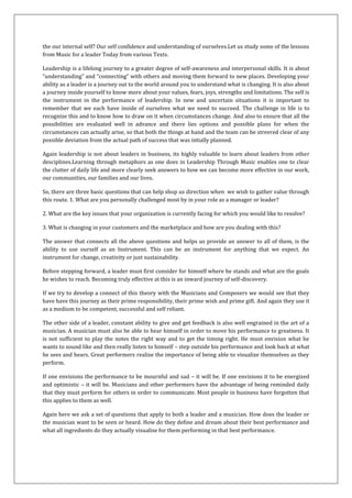 the our internal self? Our self confidence and understanding of ourselves.Let us study some of the lessons
from Music for a leader Today from various Texts.

Leadership is a lifelong journey to a greater degree of self-awareness and interpersonal skills. It is about
“understanding” and “connecting” with others and moving them forward to new places. Developing your
ability as a leader is a journey out to the world around you to understand what is changing. It is also about
a journey inside yourself to know more about your values, fears, joys, strengths and limitations. The self is
the instrument in the performance of leadership. In new and uncertain situations it is important to
remember that we each have inside of ourselves what we need to succeed. The challenge in life is to
recognize this and to know how to draw on it when circumstances change. And also to ensure that all the
possibilities are evaluated well in advance and there lies options and possible plans for when the
circumstances can actually arise, so that both the things at hand and the team can be streered clear of any
possible deviation from the actual path of success that was intially planned.

Again leadership is not about leaders in business, its highly valuable to learn about leaders from other
desciplines.Learning through metaphors as one does in Leadership Through Music enables one to clear
the clutter of daily life and more clearly seek answers to how we can become more effective in our work,
our communities, our families and our lives.

So, there are three basic questions that can help shop us direction when we wish to gather value through
this route. 1. What are you personally challenged most by in your role as a manager or leader?

2. What are the key issues that your organization is currently facing for which you would like to resolve?

3. What is changing in your customers and the marketplace and how are you dealing with this?

The answer that connects all the above questions and helps us provide an answer to all of them, is the
ability to use ourself as an Instrument. This can be an instrument for anything that we expect. An
instrument for change, creativity or just sustainability.

Before stepping forward, a leader must first consider for himself where he stands and what are the goals
he wishes to reach. Becoming truly effective at this is an inward journey of self-discovery.

If we try to develop a connect of this theory with the Musicians and Composers we would see that they
have have this journey as their prime responsibility, their prime wish and prime gift. And again they use it
as a medium to be competent, successful and self reliant.

The other side of a leader, constant ability to give and get feedback is also well engrained in the art of a
musician. A musician must also be able to hear himself in order to move his performance to greatness. It
is not sufficient to play the notes the right way and to get the timing right. He must envision what he
wants to sound like and then really listen to himself – step outside his performance and look back at what
he sees and hears. Great performers realize the importance of being able to visualize themselves as they
perform.

If one envisions the performance to be mournful and sad – it will be. If one envisions it to be energized
and optimistic – it will be. Musicians and other performers have the advantage of being reminded daily
that they must perform for others in order to communicate. Most people in business have forgotten that
this applies to them as well.

Again here we ask a set of questions that apply to both a leader and a musician. How does the leader or
the musician want to be seen or heard. How do they define and dream about their best performance and
what all ingredients do they actually visualise for them performing in that best performance.
 