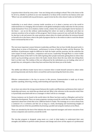 A question that is faced by every artist – how am I doing and according to whom? This is the choice in life
for all of us, whether to perform to our own standards or to those of the crowd! As one famous artist said
“When I am not satisfied with my performance, a good review by the critics doesn’t make me feel better”.



Leadership is as much about a journey inside ourselves as it is about a journey out to the world to
understand how it is changing. How do leaders in the global marketplace today make time for this journey
inside themselves? If we are to fashion a better world, a better firm and a meaningful role for business in
the future – can we do this without understanding first where we stand as individuals and what we
envision ourselves to be as leaders of this progress? And it draws a pararrel very well with the Musician
he also has to ask and answer the same questions about where he stands and where he invisions himself
or herself to be in the future, what is the path of progress that he or she wishes to take to reach the distant
future envisioned by him or her.



The next most important connect between Leadership and Music that we have briefly discussed earler is
taking about in terms of Performance , performance in terms of both the leader and the Musician. The
attributes of performance might be different for both the leader and the musician, but the underline the
same output of result, motivation , competence and success. Leadership Through Music is a more visible
through this theme of the Self. It is the skill of getting other people motivated, getting them to where they
need to go by providing a process where the leader clearly shows them the way while also letting them
find it on their own. The realities of this are influenced by the individuals you are leading, what sort of
people they are, what goals or ideas they have and how they feel about you as the leader.



The skillful and effective leader learns how to transmit what is inside himself outward to others while
perceiving intensely and clearly what is around him and incorporating that back into action.



Effective communication is the key to success in this process. Communication is made up of many
qualities: speaking, observing, sensing, understanding and especially listening.



As we have seen above the strong connect between the Leaders and Musicians and between their styles of
leadership and music, our mind does go ahead and ask. What is the relevance to the executive mind. How
is it practically associated with me as a manager or what I will do as a manager.

Various instances can be found in the world where the Music has been used as a Metaphor and tool for
leadership development. There are many programs running around the world that are based around the
experience about how it feels like to be a different kind of a leader. The trainings are as vast as those from
a conductor of a n orchestra and that are as long as a week, developing and transitioning insights of
leadership and out of the box possibilities by drawing a parallel and using the medium across Music.

These are attended by the best of the Industry the most respected managers and senior executives from
various companies and countries around the world.



The two-day program is designed, using music as a tool, to help leaders to understand their own
strengths and abilities to perform under pressure and change and covers all the aspects of a professional
 